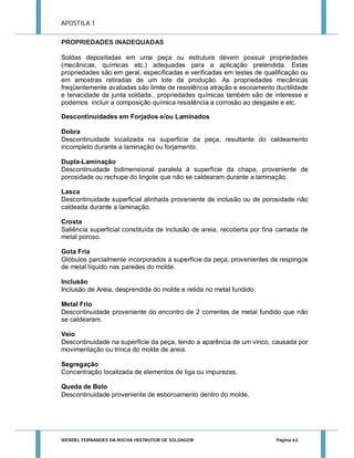 APOSTILA 1
PROPRIEDADES INADEQUADAS
Soldas depositadas em uma peça ou estrutura devem possuir propriedades
(mecânicas, químicas etc.) adequadas para a aplicação pretendida. Estas
propriedades são em geral, especificadas e verificadas em testes de qualificação ou
em amostras retiradas de um lote da produção. As propriedades mecânicas
freqüentemente avaliadas são limite de resistência atração e escoamento ductilidade
e tenacidade da junta soldada., propriedades químicas também são de interesse e
podemos incluir a composição química resistência a corrosão ao desgaste e etc.
Descontinuidades em Forjados e/ou Laminados
Dobra
Descontinuidade localizada na superfície da peça, resultante do caldeamento
incompleto durante a laminação ou forjamento.
Dupla-Laminação
Descontinuidade bidimensional paralela à superfície da chapa, proveniente de
porosidade ou rechupe do lingote que não se caldearam durante a laminação.
Lasca
Descontinuidade superficial alinhada proveniente de inclusão ou de porosidade não
caldeada durante a laminação.
Crosta
Saliência superficial constituída de inclusão de areia, recoberta por fina camada de
metal poroso.
Gota Fria
Glóbulos parcialmente incorporados à superfície da peça, provenientes de respingos
de metal líquido nas paredes do molde.
Inclusão
Inclusão de Areia, desprendida do molde e retida no metal fundido.
Metal Frio
Descontinuidade proveniente do encontro de 2 correntes de metal fundido que não
se caldearam.
Veio
Descontinuidade na superfície da peça, tendo a aparência de um vinco, causada por
movimentação ou trinca do molde de areia.
Segregação
Concentração localizada de elementos de liga ou impurezas.
Queda de Bolo
Descontinuidade proveniente de esboroamento dentro do molde.

WENDEL FERNANDES DA ROCHA INSTRUTOR DE SOLDAGEM

Página 63

 