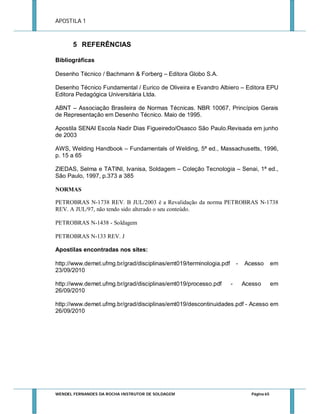 APOSTILA 1

5 REFERÊNCIAS
Bibliográficas
Desenho Técnico / Bachmann & Forberg – Editora Globo S.A.
Desenho Técnico Fundamental / Eurico de Oliveira e Evandro Albiero – Editora EPU
Editora Pedagógica Universitária Ltda.
ABNT – Associação Brasileira de Normas Técnicas. NBR 10067, Princípios Gerais
de Representação em Desenho Técnico. Maio de 1995.
Apostila SENAI Escola Nadir Dias Figueiredo/Osasco São Paulo.Revisada em junho
de 2003
AWS, Welding Handbook – Fundamentals of Welding, 5ª ed., Massachusetts, 1996,
p. 15 a 65
ZIEDAS, Selma e TATINI, Ivanisa, Soldagem – Coleção Tecnologia – Senai, 1ª ed.,
São Paulo, 1997, p.373 a 385
NORMAS
PETROBRAS N-1738 REV. B JUL/2003 é a Revalidação da norma PETROBRAS N-1738
REV. A JUL/97, não tendo sido alterado o seu conteúdo.
PETROBRAS N-1438 - Soldagem
PETROBRAS N-133 REV. J
Apostilas encontradas nos sites:
http://www.demet.ufmg.br/grad/disciplinas/emt019/terminologia.pdf
23/09/2010
http://www.demet.ufmg.br/grad/disciplinas/emt019/processo.pdf
26/09/2010

-

-

Acesso

Acesso

em

em

http://www.demet.ufmg.br/grad/disciplinas/emt019/descontinuidades.pdf - Acesso em
26/09/2010

WENDEL FERNANDES DA ROCHA INSTRUTOR DE SOLDAGEM

Página 65

 