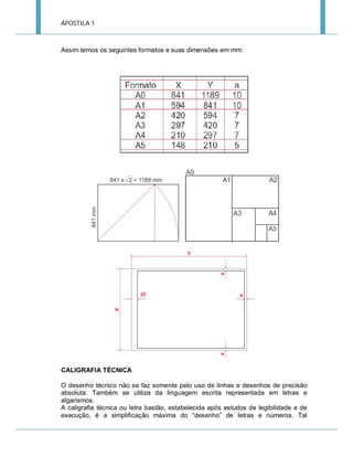 APOSTILA 1

Assim temos os seguintes formatos e suas dimensões em mm:

CALIGRAFIA TÉCNICA
O desenho técnico não se faz somente pelo uso de linhas e desenhos de precisão
absoluta. Também se utiliza da linguagem escrita representada em letras e
algarismos.
A caligrafia técnica ou letra bastão, estabelecida após estudos de legibilidade e de
execução, é a simplificação máxima do “desenho” de letras e números. Tal

 