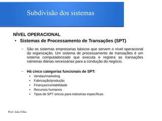 Prof. João Filho
Subdivisão dos sistemas
NÍVEL OPERACIONAL
● Sistemas de Processamento de Transações (SPT)
– São os sistemas empresarias básicos que servem o nível operacional
da organização. Um sistema de processamento de transações é um
sistema computadorizado que executa e registra as transações
rotineiras diárias necessárias para a condução do negócio.
– Há cinco categorias funcionais de SPT:
● Vendas/marketing
● Fabricação/produção
● Finanças/contabilidade
● Recursos humanos
● Tipos de SPT únicos para indústrias específicas
 