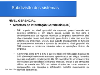 Prof. João Filho
Subdivisão dos sistemas
NÍVEL GERENCIAL
●
Sistemas de Informação Gerenciais (SIG)
– Dão suporte ao nível gerencial da empresa, proporcionando aos
gerentes relatórios e, em alguns casos, acesso on line para o
desempenho atual dos registros históricos da empresa. Tipicamente, eles
são orientados quase exclusivamente para dentro e não para eventos
externos ou ambientais. Os SIG dão suporte principalmente às funções
de planejamento, controle e tomada de decisão no nível gerencial. Os
SIG resumem e produzem relatórios sobre as operações básicas da
empresa.
– A diferença entre SPT e SIG é que os dados de transações básicas de
SPT são comprimidos e normalmente apresentados em longos relatórios
que são produzidos regularmente. Os SIG normalmente servem gerentes
interessados por resultados semanais, mensais, anuais e até atividades
diárias. A maioria dos SIG usa rotinas simples tais como resumos e
comparações, em oposição a sofisticados modelos matemáticos ou
técnicas estatísticas.
 