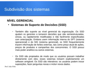 Prof. João Filho
Subdivisão dos sistemas
NÍVEL GERENCIAL
●
Sistemas de Suporte de Decisões (SSD)
– Também dão suporte ao nível gerencial da organização. Os SSD
ajudam os gerentes a tomarem decisões que são semiestruturadas,
únicas, ou rapidamente modificadas e não facilmente especificadas
com antecipação. Embora usem informação interna do SPT (sistema
operacional) e do SIG (sistema gerencial), os SSD frequentemente
trazem informação de fontes externas, tais como preço atual de ações,
preços de produtos e campanhas dos concorrentes. O SSD possui
mais poder analítico eu outros sistemas.
– Os SSD são projetados de modo que os usuários possam trabalhar
diretamente com eles; esses sistemas incluem explicitamente um
software amigável. Os SSD são interativos: os usuários podem trocar
suposições, fazer perguntas novas e incluir novos dados.
 