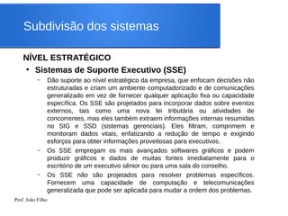 Prof. João Filho
Subdivisão dos sistemas
NÍVEL ESTRATÉGICO
●
Sistemas de Suporte Executivo (SSE)
– Dão suporte ao nível estratégico da empresa, que enfocam decisões não
estruturadas e criam um ambiente computadorizado e de comunicações
generalizado em vez de fornecer qualquer aplicação fixa ou capacidade
específica. Os SSE são projetados para incorporar dados sobre eventos
externos, tais como uma nova lei tributária ou atividades de
concorrentes, mas eles também extraem informações internas resumidas
no SIG e SSD (sistemas gerenciais). Eles filtram, comprimem e
monitoram dados vitais, enfatizando a redução de tempo e exigindo
esforços para obter informações proveitosas para executivos.
– Os SSE empregam os mais avançados softwares gráficos e podem
produzir gráficos e dados de muitas fontes imediatamente para o
escritório de um executivo sênior ou para uma sala do conselho.
– Os SSE não são projetados para resolver problemas específicos.
Fornecem uma capacidade de computação e telecomunicações
generalizada que pode ser aplicada para mudar a ordem dos problemas.
 