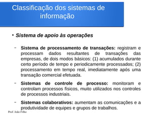 Prof. João Filho
Classificação dos sistemas de
informação
●
Sistema de apoio às operações
– Sistema de processamento de transações: registram e
processam dados resultantes de transações das
empresas, de dois modos básicos: (1) acumulados durante
certo período de tempo e periodicamente processados; (2)
processamento em tempo real, imediatamente após uma
transação comercial efetuada.
– Sistemas de controle de processo: monitoram e
controlam processos físicos, muito utilizados nos controles
de processos industriais.
– Sistemas colaborativos: aumentam as comunicações e a
produtividade de equipes e grupos de trabalhos.
 