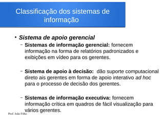 Prof. João Filho
Classificação dos sistemas de
informação
●
Sistema de apoio gerencial
– Sistemas de informação gerencial: fornecem
informação na forma de relatórios padronizados e
exibições em vídeo para os gerentes.
– Sistema de apoio à decisão: dão suporte computacional
direto ais gerentes em forma de apoio interativo ad hoc
para o processo de decisão dos gerentes.
– Sistemas de informação executiva: fornecem
informação crítica em quadros de fácil visualização para
vários gerentes.
 