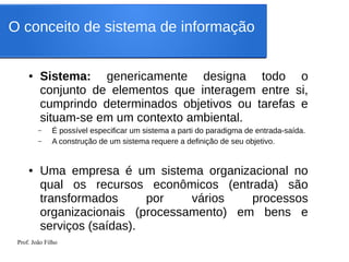 Prof. João Filho
● Sistema: genericamente designa todo o
conjunto de elementos que interagem entre si,
cumprindo determinados objetivos ou tarefas e
situam-se em um contexto ambiental.
– É possível especificar um sistema a parti do paradigma de entrada-saída.
– A construção de um sistema requere a definição de seu objetivo.
● Uma empresa é um sistema organizacional no
qual os recursos econômicos (entrada) são
transformados por vários processos
organizacionais (processamento) em bens e
serviços (saídas).
O conceito de sistema de informação
 