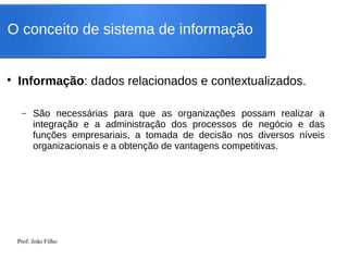 Prof. João Filho
●
Informação: dados relacionados e contextualizados.
– São necessárias para que as organizações possam realizar a
integração e a administração dos processos de negócio e das
funções empresariais, a tomada de decisão nos diversos níveis
organizacionais e a obtenção de vantagens competitivas.
O conceito de sistema de informação
 