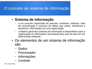 Prof. João Filho
● Sistema de informação
– é um conjunto organizado de pessoas, hardware, software, rede
de comunicação e recursos de dados que coleta, transforma e
dissemina informações em uma organização.
– o objetivo geral dos sistemas de informação é disponibilizar para a
organização as informações necessárias para que ela atue em um
determinado ambiente.
● Os elementos de um sistema de informação
são
– Dados
– Processador
– Informações
– Controle
O conceito de sistema de informação
 