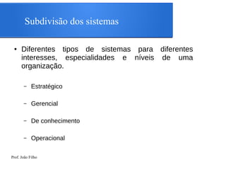 Prof. João Filho
Subdivisão dos sistemas
● Diferentes tipos de sistemas para diferentes
interesses, especialidades e níveis de uma
organização.
– Estratégico
– Gerencial
– De conhecimento
– Operacional
 