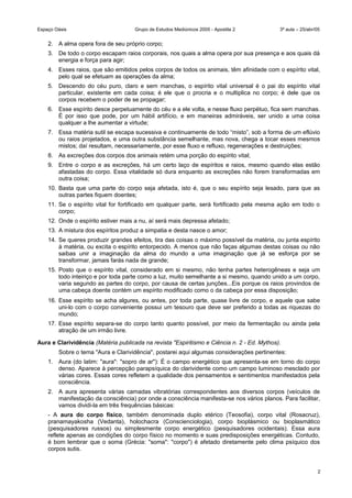 Espaço Oásis Grupo de Estudos Mediúnicos 2005 - Apostila 2 3ª aula – 25/abr/05
2. A alma opera fora de seu próprio corpo;
3. De todo o corpo escapam raios corporais, nos quais a alma opera por sua presença e aos quais dá
energia e força para agir;
4. Esses raios, que são emitidos pelos corpos de todos os animais, têm afinidade com o espírito vital,
pelo qual se efetuam as operações da alma;
5. Descendo do céu puro, claro e sem manchas, o espírito vital universal é o pai do espírito vital
particular, existente em cada coisa; é ele que o procria e o multiplica no corpo; é dele que os
corpos recebem o poder de se propagar;
6. Esse espírito desce perpetuamente do céu e a ele volta, e nesse fluxo perpétuo, fica sem manchas.
É por isso que pode, por um hábil artifício, e em maneiras admiráveis, ser unido a uma coisa
qualquer a lhe aumentar a virtude;
7. Essa matéria sutil se escapa sucessiva e continuamente de todo “misto”, sob a forma de um eflúvio
ou raios projetados, e uma outra substância semelhante, mas nova, chega a tocar esses mesmos
mistos; daí resultam, necessariamente, por esse fluxo e refluxo, regenerações e destruições;
8. As excreções dos corpos dos animais retém uma porção do espírito vital;
9. Entre o corpo e as excreções, há um certo laço de espíritos e raios, mesmo quando elas estão
afastadas do corpo. Essa vitalidade só dura enquanto as excreções não forem transformadas em
outra coisa;
10. Basta que uma parte do corpo seja afetada, isto é, que o seu espírito seja lesado, para que as
outras partes fiquem doentes;
11. Se o espírito vital for fortificado em qualquer parte, será fortificado pela mesma ação em todo o
corpo;
12. Onde o espírito estiver mais a nu, aí será mais depressa afetado;
13. A mistura dos espíritos produz a simpatia e desta nasce o amor;
14. Se queres produzir grandes efeitos, tira das coisas o máximo possível da matéria, ou junta espírito
à matéria, ou excita o espírito entorpecido. A menos que não faças algumas destas coisas ou não
saibas unir a imaginação da alma do mundo a uma imaginação que já se esforça por se
transformar, jamais farás nada de grande;
15. Posto que o espírito vital, considerado em si mesmo, não tenha partes heterogêneas e seja um
todo inteiriço e por toda parte como a luz, muito semelhante a si mesmo, quando unido a um corpo,
varia segundo as partes do corpo, por causa de certas junções...Eis porque os raios provindos de
uma cabeça doente contém um espírito modificado como o da cabeça por essa disposição;
16. Esse espírito se acha algures, ou antes, por toda parte, quase livre de corpo, e aquele que sabe
uni-lo com o corpo conveniente possui um tesouro que deve ser preferido a todas as riquezas do
mundo;
17. Esse espírito separa-se do corpo tanto quanto possível, por meio da fermentação ou ainda pela
atração de um irmão livre.
Aura e Clarividência (Matéria publicada na revista "Espiritismo e Ciência n. 2 - Ed. Mythos).
Sobre o tema "Aura e Clarividência", postarei aqui algumas considerações pertinentes:
1. Aura (do latim: "aura": "sopro de ar"): É o campo energético que apresenta-se em torno do corpo
denso. Aparece à percepção parapsíquica do clarividente como um campo luminoso mesclado por
várias cores. Essas cores refletem a qualidade dos pensamentos e sentimentos manifestados pela
consciência.
2. A aura apresenta várias camadas vibratórias correspondentes aos diversos corpos (veículos de
manifestação da consciência) por onde a consciência manifesta-se nos vários planos. Para facilitar,
vamos dividi-la em três frequências básicas:
- A aura do corpo físico, também denominada duplo etérico (Teosofia), corpo vital (Rosacruz),
pranamayakosha (Vedanta), holochacra (Conscienciologia), corpo bioplásmico ou bioplasmático
(pesquisadores russos) ou simplesmente corpo energético (pesquisadores ocidentais). Essa aura
reflete apenas as condições do corpo físico no momento e suas predisposições energéticas. Contudo,
é bom lembrar que o soma (Grécia: "soma": "corpo") é afetado diretamente pelo clima psíquico dos
corpos sutis.
2
 