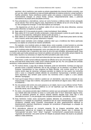 Espaço Oásis Grupo de Estudos Mediúnicos 2005 - Apostila 2 3ª aula – 25/abr/05
espíritos), não é mediúnica, pois reside na própria capacidade dos chacras frontal e coronário, que
por sua vez, estão conectados as duas principais glândulas do sistema endócrino: pineal (epífise) e
hipófise (pituitária). Seres extrafísicos podem ajudar uma pessoa a desenvolver a clarividência,
incrementando energias no chacra frontal, contudo, independentemente deles, o potencial
clarividente é da própria alma (faculdade anímica).
13. Para entendermos a clarividência, vamos ver como funciona a vidência (visão normal, percepção
visual natural). Para vermos alguma coisa, dependemos da reflexão da luz em cima de algo. Sem
luz não conseguimos enxergar. É mais fácil explicar por exemplos:
- Se dispararmos um tiro de um revólver calibre 22 em cima de três alvos diferentes, veremos
repercussões diferentes na trajetória do projétil:
A) Bala calibre 22 X Uma parede de granito: a bala ricocheteiará. Será refletida.
B) Bala calibre 22 X Um pudim de leite condensado: a bala atravessará o pobre do pudim (aliás, isso
seria um crime hediondo, inafiançável, destruir pudim dá carma...)
C) Bala calibre 22 X Uma lista telefônica da cidade de São Paulo: a bala ficará presa dentro da lista,
pois a mesma, sendo bem grossa, absorverá o impacto.
Usando esses exemplos como analogia, podemos dizer que a incidência dos fótons (partículas
luminosas) nos objetos se comporta de maneira semelhante.
Por exemplo: a luz incidindo sobre um objeto denso, como a parede, o corpo humano ou uma tela
branca, será refletida. Havendo reflexão da luz, o objeto em questão será percebido pela visão normal.
A luz incidindo sobre algo transparente, como uma placa de vidro, a água ou partículas de água em
suspensão na atmosfera (daí o surgimento das cores do arco-íris) será refratada, atravessará aquilo. Esse
é o motivo pelo qual muitas pessoas que moram em prédios com portas de vidro estão sempre batendo de
frente nelas. Quando a luz atravessa um objeto fica difícil percebê-lo pela visão normal.
A luz incidindo sobre um vidro fumê será absorvida (por isso esse vidro é escuro).
Resumindo: a visão normal (vidência) depende da reflexão da luz em cima de algo. Vidente é quem
vê! Se você está lendo essas linhas, então você é vidente (aquele que vê). Por uma questão de confusão
semântica, muitas pessoas chamam o clarividente de vidente.
14. Por motivos óbvios, o cego não é vidente. Entretanto, pode ser clarividente. Conheço um cego que
percebe auras e espíritos facilmente. Ele só não consegue ver as pessoas e os objetos físicos.
Inclusive, recentemente no meu programa da Rádio Mundial, uma ouvinte narrou no ar, que
mesmo sendo cega de nascença, conseguia perceber os objetos em seu quarto nos momentos
entre o sono e o despertar (estado alterado da consciência: hipnopompia) e também percebia
seres espirituais. Isso também pode ocorrer nos momentos entre a vigília e o sono (estado
alterado: hipnagogia).
15. Você que lê essas linhas é vidente e poderá ser um clarividente, caso ative as energias do seu
chacra frontal. O cego não é vidente, mas poderá ser clarividente em alguns casos. Aliás, tudo isso
é EVIDENTE!...
16. Se uma pessoa está vendo uma outra pessoa ou um objeto, isso é a sua vidência normal. Porém,
se está vendo uma aura, algo à distância ou um ser espiritual, que não refletem a luz nessa
dimensão densa, isso é clarividência.
17. Às vezes, uma pessoa percebe algo à distância e parece que sua percepção subdivide-se. Parece
que metade dela está centrada no corpo e a outra parte está "in loco" observando alguma coisa,
como se estivesse presente ali, mesmo estando distante daquele local. Essa não é uma
clarividência comum. É uma percepção mais complexa denominada "clarividência viajora".
18. Esse fenômeno muitas vezes acompanha estados alterados de consciência, como o transe
mediúnico e a projeção da consciência, experiência fora do corpo (Parapsicologia), viagem astral
(Ocultismo), projeção astral (Teosofia), emancipação da alma, desprendimento espiritual ou
desdobramento espiritual (Espiritismo), projeção da consciência (Projeciologia) ou projeção do
corpo psíquico (Rosacruz).
19. A clarividência refere-se ao momento presente. Se as imagens percebidas pelas vias
parapsíquicas referem-se às imagens do passado da própria pessoa, isso é chamado de
"retrocognicão" (do latim: "retro": "atrás"; "cognição": "conhecimento"), popularmente chamada de
"regressão de memória". Isso pode ocorrer em relação ao passado dessa vida atual ou ao passado
relativo a vidas anteriores.
4
 