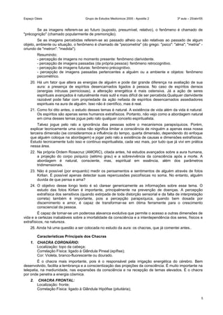 Espaço Oásis Grupo de Estudos Mediúnicos 2005 - Apostila 2 3ª aula – 25/abr/05
Se as imagens referem-se ao futuro (suposto, presumível, relativo), o fenômeno é chamado de
"précognição" (chamado popularmente de premonição).
Se as imagens percebidas referem-se ao passado alheio ou são relativas ao passado de algum
objeto, ambiente ou situação, o fenômeno é chamado de "psicometria" (do grego: "psico": "alma"; "metria" -
oriundo de "metron": "medida").
Resumindo:
- percepção de imagens no momento presente: fenômeno clarividente.
- percepção de imagens passadas (da própria pessoa): fenômeno retrocognitivo.
- percepção de imagens futuras: fenômeno précognitivo.
- percepção de imagens passadas pertencentes a alguém ou a ambiente e objetos: fenômeno
psicométrico.
20. Há um fator que altera as energias de alguém e pode dar grande diferença na avaliação de sua
aura: a presença de espíritos desencarnados ligados à pessoa. No caso de espíritos densos
(energias intrusas perniciosas), a alteração energética é mais ostensiva. Já a ação de seres
espirituais avançados é naturalmente mais sutil e mais difícil de ser percebida.Qualquer clarividente
razoável pode falar com propriedade da ação nefasta de espíritos desencarnados assediadores
espirituais na aura de alguém. Isso não é científico, mas é real.
21. Como foi dito antes, o estudo desses temas é natural. A existência de vida além da vida é natural.
Os espíritos são apenas seres humanos extrafísicos. Portanto, não vejo como a abordagem natural
em cima desses temas jogue pelo ralo qualquer conceito espiritualista.
Talvez jogue pelo ralo a ignorância das pessoas sobre o mecanismos parapsíquicos. Porém,
explicar tecnicamente uma coisa não significa limitar a consciência de ninguém a apenas essa nossa
terceira dimensão (se considerarmos a influência do tempo, quarta dimensão, dependendo do enfoque
que alguém coloque na abordagem) e jogar pelo ralo a existência de causas e dimensões extrafísicas.
Estudo tecnicamente tudo isso e continuo espiritualista, cada vez mais, por tudo que já vivi em prática
nessa área.
22. Na própria Ordem Rosacruz (AMORC), citada antes, há estudos avançados sobre a aura humana,
a projeção do corpo psíquico (sétimo grau) e a sobrevivência da consciência após a morte. A
abordagem é natural, consciente, mas, espiritual em essência, além dos parâmetros
tridimensionais.
23. Não é possível (por enquanto) medir os pensamentos e sentimentos de alguém através de fotos
Kirlian. É possível apenas detectar suas repercussões psicofísicas no soma. No entanto, alguém
duvida de que pensa e ama?
24. O objetivo desse longo texto é só clarear genericamente as informações sobre esse tema. O
estudo das fotos Kirlian é importante, principalmente na prevenção de doenças. A percepção
extrafísica dos sensitivos (quando extirpada de toda distorção sensorial e da falta de interpretação
correta) também é importante, pois a percepção parapsíquica, quando bem dosada por
discernimento e amor, é capaz de transformar-se em ótima ferramente para o crescimento
consciencial da pessoa.
É capaz de tornar-se um poderosa alavanca evolutiva que permite o acesso a outras dimensões de
vida e a certezas inabaláveis sobre a imortalidade da consciência e a interdependência dos seres, físicos e
extrafísicos, na natureza.
26. Ainda há uma questão a ser colocada no estudo da aura: os chacras, que já comentei antes..
Características Principais dos Chacras
1. CHACRA CORONÁRIO:
Localização: topo da cabeça;
Correlação Física: ligado à Glândula Pineal (epífise);
Cor: Violeta, branco-fluorescente ou dourado.
É o chacra mais importante, pois é o responsável pela irrigação energética do cérebro. Bem
desenvolvido, facilita a lembrança e a conscientização das projeções da consciência. É muito importante na
telepatia, na mediunidade, nas expansões da consciência e na recepção de temas elevados. É o chacra
por onde penetra a energia cósmica.
2. CHACRA FRONTAL:
Localização: fronte;
Correlação Física: ligado à Glândula Hipófise (pituitária);
5
 