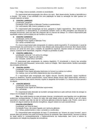 Espaço Oásis Grupo de Estudos Mediúnicos 2005 - Apostila 2 3ª aula – 25/abr/05
Cor: Índigo, branco-azulado, amarelo ou esverdeado.
É o responsável pela energização dos olhos e do nariz. Bem desenvolvido, facilita a clarividência e
a intuição Por vezes, a sua atividade cria uma palpitação na testa ou sensação de calor (parece um
coração batendo na testa).
3. CHACRA LARÍNGEO:
Localização: garganta;
Correlação Física: ligado à Glândula Tireóide (e paratireóides);
Cor: azul-celeste; lilás, branco prateado ou rosa.
É o responsável pela energização da boca, garganta e órgãos respiratórios. Bem desenvolvido,
facilita a psicofonia e a clariaudiência. É considerado também como um filtro energético que bloqueia as
energias emocionais, para que elas não cheguem até os chacras da cabeça. É o chacra responsável pela
expressão criativa (comunicação) do ser humano no mundo.
4. CHACRA CARDÍACO:
Localização: centro do peito;
Correlação Física: ligado à Glândula Timo;
Cor: verde e amarelo-ouro.
É o chacra responsável pela energização do sistema cárdio-respiratório. É considerado o canal de
movimentação dos sentimentos. É o chacra mais afetado pelo desequilíbrio emocional. Bem desenvolvido,
torna-se um canal de amor para o trabalho de assistência espiritual. Quando existe um bloqueio nesse
chacra, a pessoa sente depressão, angústia, irritação ou pontadas no peito.
5. CHACRA UMBILICAL:
Localização: cerca de 1 cm acima do umbigo;
Correlação Física: ligado ao pâncreas;
Cor: Amarelo, verde-forte e vermelho.
É responsável pela energização do sistema digestório. É considerado o chacra das emoções
inferiores. Quando está bloqueado, causa enjôo, medo ou irritação. Bem desenvolvido, facilita a percepção
das energias ambientais.
6. CHACRA SACRO:
Localização: baixo-ventre;
Correlação Física: ligado gônadas (testículos no homem ou ovários na mulher);
Cor: laranja, roxo ou vermelho (dependendo das circunstâncias).
É o responsável pela energização dos órgãos sexuais. Quando bloqueado, causa impotência
sexual ou desânimo. Quando superexcitado, causa intenso desejo sexual. Bem desenvolvido, estimula o
melhor funcionamento dos outros chacras e ajuda no despertar da kundalini. É o chacra da troca sexual e
da alegria.
7. CHACRA BÁSICO:
Localização: base da coluna;
Correlação Física: ligado às Glândulas supra-renais;
Cor: vermelhão.
É o responsável pela absorção da kundalini (energia telúrica) e pelo estímulo direto da energia no
corpo e na circulação do sangue.
Obs: Aqui estão listados os sete principais chacras, considerando suas ligações com as glândulas
endócrinas correspondentes. O chacra do baço não está listado entre os sete devido a ser um chacra
secundário e também pelo fato de não ter nenhuma glândula endócrina ligada a ele. Porém, como ele é
incluído em alguns sistemas de estudos energéticos, seguem abaixo as suas características:
CHACRA ESPLÊNICO:
Localização: em cima do baço;
Correlação Física: não possui ligação com nenhuma glândula;
Cor: Várias, predominando o rosa, o amarelo e o verde-claro.
É o responsável pela energização do baço. É considerado um “dínamo do corpo humano”, pois é
através dele que penetra uma parte da energia (prana) do ambiente. Bem desenvolvido, favorece a soltura
do duplo etérico e, conseqüentemente, o desenvolvimento da mediunidade, bem como a soltura do
psicossoma em relação às projeções da consciência.
6
 