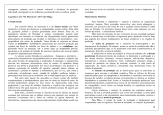 10
conseguiam competir com o sistema industrial e desistiam da produção
individual, empregando-se nas indústrias, constituindo uma nova classe social.
Sugestão: Livro “Os Miseráveis”. De Victor Hugo.
Classes Sociais
Um conceito básico do marxismo é o de classes sociais, que Marx
desenvolve na busca por denunciar as desigualdades sociais contra a falsa idéia
de igualdade política e jurídica proclamada pelos liberais. Para ele, os
inalienáveis direitos de liberdade e justiça, considerados naturais pelo
liberalismo, não resistem às evidências das desigualdades sociais promovidas
pelas relações de produção, que dividem os indivíduos em proprietários e não-
proprietários dos meios de produção. Dessa divisão se originam as classes
sociais: os proletários – trabalhadorxs despossuídxs dos meios de produção, que
vendem sua força de trabalho em troca de salário; e xs capitalistas, que,
possuindo meios de produção sob a forma legal da propriedade privada,
apropriam-se do produto do trabalho de suas/seus operárixs em troca do salário
do qual elxs dependem para sobreviver.
As classes sociais formadas no capitalismo – burgueses e proletários –
estabelecem intransponíveis desigualdades entre os seres humanos e relações que
são, antes de tudo, de antagonismo e exploração. A oposição e o antagonismo
derivam dos interesses inconciliáveis entre as classes. O capitalista deseja
preservar seu direito à propriedade dos meios de produção e dos produtos e à
máxima exploração do trabalho do operário, pagando baixos salários ou
aumentando a jornada de trabalho. x trabalhador/a, por sua vez, luta contra a
exploração, reivindicando menor jornada de trabalho, melhores salários e
participação nos lucros que se acumulam com a venda daquilo que elx produziu.
Por outro lado, apesar das oposições, as classes sociais são também
complementares e interdependentes, pois uma só existe em função da outra. Só
existem proprietárixs porque há uma massa de despossuídxs cuja única
propriedade é sua força de trabalho, dispostos a vendê-la para assegurar sua
sobrevivência. De igual maneira, só existem proletárixs porque há alguém que
lucra com seu assalariamento.
Para Marx, a história humana é a história da luta de classes, da disputa
constante por interesses que se opõem, embora essa oposição nem sempre se
manifeste socialmente sob a forma de conflito ou guerra declarada. As
divergências e antagonismos das classes estão inerentes à toda relação social, nos
mais diversos níveis da sociedade, em todos os tempos, desde o surgimento da
sociedade.
Materialismo Histórico
Para entender o capitalismo e explicar a natureza da organização
econômica humana, Marx pretendeu desenvolver uma teoria abrangente e
universal, que procurava dar conta de toda e qualquer forma produtiva criada
pelo ser humano. Os princípios básicos dessa teoria estão expressos em seu
método de análise – o materialismo histórico.
Marx parte do princípio de que a estrutura de uma sociedade qualquer
reflete a forma como os indivíduos se organizam para a produção social de bens
que engloba dois fatores fundamentais: as forças produtivas e as relações de
produção.
Os meios de produção são o somatório da matéria-prima e dos
instrumentos de produção. No entanto, apenas os meios de produção não são o
suficiente para produzir algo, se faz necessário o elo entre a matéria-prima e os
instrumento. Este elo é a força de trabalho.
A união entre os meios de produção e a força de trabalho, são as forças
produtivas. O desenvolvimento da produção vai determinar a combinação e o
uso desses diversos elementos: recursos naturais, mão-de-obra disponível,
instrumentos e técnicas produtivas. Essas combinações procuram atingir o
máximo de produção em função do mercado existente. A cada forma de
organização das forças produtivas corresponde uma determinada forma de
relação de produção.
As relações de produção são as formas pelas quais os indivíduos se
organizam para executar a atividade produtiva. Elas se referem às diversas
maneiras pelas quais são apropriados e distribuídos os elementos envolvidos no
processo de trabalho: as matérias primas, os instrumentos e a técnica, os próprios
trabalhadores e o produto final. Assim, as relações de produção podem ser, num
determinado momento, cooperativistas (como em um mutirão), escravistas (como
na Antiguidade), servis (como na Europa Feudal), ou capitalistas (como na
indústria moderna).
Forças produtivas e relações de produção são condições naturais e
históricas de toda a atividade produtiva que ocorre em sociedade. A forma pela
qual ambas existem e são reproduzidas numa determinada sociedade constitui o
que Marx denominou modo de produção.
Para Marx, o estudo do modo de produção é fundamental para
compreender como se organiza e funciona a sociedade. As relações de produção,
 