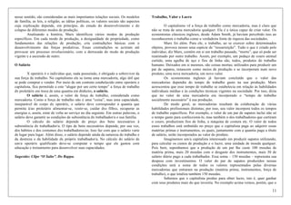 11
nesse sentido, são consideradas as mais importantes relações sociais. Os modelos
de família, as leis, a religião, as idéias políticas, os valores sociais são aspectos
cuja explicação depende, em princípio, do estudo do desenvolvimento e do
colapso de diferentes modos de produção.
Analisando a história, Marx identificou vários modos de produção
específicos. Em cada modo de produção, a desigualdade de propriedade, como
fundamentos das relações de produção, cria contradições básicas com o
desenvolvimento das forças produtivas. Essas contradições se acirram até
provocar um processo revolucionário, com a derrocada do modo de produção
vigente e a ascensão de outro.
O Salário
X operárix é o individuo que, nada possuindo, é obrigado a sobreviver da
sua força de trabalho. No capitalismo ele se torna uma mercadoria, algo útil que
se pode comprar e vender. Por meio de um contrato estabelecido entre operárix e
capitalista, fica permitido a este “alugar por um certo tempo” a força de trabalho
dx proletárix em troca de uma quantia em dinheiro, o salário.
O salário é, assim, o valor da força de trabalho, considerada como
mercadoria. Como a força de trabalho não é uma “coisa”, mas uma capacidade,
inseparável do corpo dx operárix, o salário deve corresponder à quantia que
permita à/ao proletárix alimentar-se, vestir-se, cuidar dxs filhxs, recuperar as
energias e, assim, estar de volta ao serviço no dia seguinte. Em outras palavras, o
salário deve garantir as condições de subsistência dx trabalhador/a e sua família.
O cálculo do salário depende do preço dos bens necessários à
subsistência dx trabalhador/a. O tipo de bens necessários depende, por sua vez,
dos hábitos e dos costumes dxs trabalhadores/as. Isso faz com que o salário varie
de lugar para lugar. Além disso, o salário depende ainda da natureza do trabalho e
da destreza e da habilidade dx próprix trabalhador/a. No cálculo do salário de
um/a operárix qualificado deve-se computar o tempo que ele gastou com
educação e treinamento para desenvolver suas capacidades.
Sugestão: Clipe “O Salto”. Do Rappa.
Trabalho, Valor e Lucro
O capitalismo vê a força de trabalho como mercadoria, mas é claro que
não se trata de uma mercadoria qualquer. Ela é a única capaz de criar valor. Os
economistas clássicos ingleses, desde Adam Smith, já haviam percebido isso ao
reconhecerem o trabalho como a verdadeira fonte de riqueza das sociedades.
Marx foi além. Para ele, o trabalho, ao se exercer sobre determinados
objetos, provoca nesses uma espécie de “ressurreição”. Tudo o que é criado pelo
indivíduo, diz Marx, contém em si um trabalho passado, “morto”, que só pode ser
reanimado por outro trabalho. Assim, por exemplo, um pedaço de couro animal
curtido, uma agulha de aço e fios de linha são, todos, produtos do trabalho
humano. Deixados em si mesmos, são coisas mortas; utilizados para produzir um
par de sapatos, renascem como meios de produção e se incorporam num novo
produto, uma nova mercadoria, um novo valor.
Os economistas ingleses já haviam concluído que o valor das
mercadorias dependia do tempo de trabalho gasto na sua produção. Marx
acrescentou que esse tempo de trabalho se estabelecia em relação às habilidades
individuais médias e às condições técnicas vigentes na sociedade. Por isso, dizia
que no valor de uma mercadoria era incorporado o “tempo de trabalho
socialmente necessário” à sua produção.
De modo geral, as mercadorias resultam da colaboração de várias
habilidades profissionais distintas; por isso, seu valor incorpora todos os tempos
de trabalho específicos. Por exemplo, o valor de um par de sapatos inclui não só
o tempo gasto para confeccioná-lo, mas também o dos trabalhadores que curtiram
o couro, produziram fios de linha, a máquina de costura etc. O valor de todos
esses trabalhos está embutido no preço que o capitalista paga ao adquirir essas
matérias primas e instrumentos, os quais, juntamente com a quantia paga a título
de salário, serão incorporados ao valor do produto.
Imaginemos um/a capitalista interessado em produzir sapatos utilizando,
para calcular os custos de produção e o lucro, uma unidade de moeda qualquer.
Pois bem, suponhamos que a produção de um par lhe custe 100 moedas de
matéria prima, mais 20 moedas com o desgaste dos instrumentos, mais 30 de
salário diário pago a cada trabalhador. Essa soma – 150 moedas – representa sua
despesa com investimentos. O valor do par de sapatos produzidos nessas
condições será a soma de todos os valores representados pelas diversas
mercadorias que entraram na produção (matéria prima, instrumentos, força de
trabalho), o que totaliza também 150 moedas.
Sabemos que x capitalista produz para obter lucro, isto é, quer ganhar
com seus produtos mais do que investiu. No exemplo acima vemos, porém, que o
 
