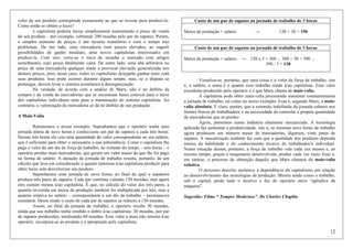 12
valor de um produto corresponde exatamente ao que se investe para produzi-lo.
Como então se obtém o lucro?
x capitalista poderia lucrar simplesmente aumentando o preço de venda
do seu produto – por exemplo, cobrando 200 moedas pelo par de sapatos. Porém,
o simples aumento de preços é um recurso transitório e com o tempo traz
problemas. De um lado, uma mercadoria com preços elevados, ao sugerir
possibilidades de ganho imediato, atrai novxs capitalistas interessadxs em
produzi-la. Com isso, corre-se o risco de inundar o mercado com artigos
semelhantes, cujo preço fatalmente cairá. De outro lado, uma alta arbitrária no
preço de uma mercadoria qualquer tende a provocar elevação generalizada nos
demais preços, pois, nesse caso, todos xs capitalistas desejarão ganhar mais com
seus produtos. Isso pode ocorrer durante algum tempo, mas, se a disputa se
prolongar, deverá levar o sistema econômica à desorganização.
Na verdade, de acordo com a análise de Marx, não é no âmbito da
compra e da venda de mercadorias que se encontram bases estáveis para o lucro
dos capitalistas individuais nem para a manutenção do sistema capitalista. Ao
contrário, a valorização da mercadoria se dá no âmbito de sua produção.
A Mais-Valia
Retomemos o nosso exemplo. Suponhamos que x operárix tenha uma
jornada diária de nove horas e confeccione um par de sapatos a cada três horas.
Nessas três horas ele cria uma quantidade de valor correspondente ao seu salário,
que é suficiente para obter o necessário à sua subsistência. Como o capitalista lhe
paga o valor de um dia de força de trabalho, no restante do tempo – seis horas – o
operário produz mais mercadorias, que geram um valor maior do que lhe foi pago
na forma de salário. A duração da jornada de trabalho resulta, portanto, de um
cálculo que leva em consideração o quanto interessa à/ao capitalista produzir para
obter lucro sem desvalorizar seu produto.
Suponhamos uma jornada de nove horas, ao final da qual o sapateiro
produza três pares de sapatos. Cada par continua valendo 150 moedas, mas agora
eles custam menos à/ao capitalista. É que, no cálculo do valor dos três pares, a
quantia investida em meios de produção também foi multiplicada por três, mas a
quantia relativa ao salário – correspondente a um dia de trabalho – permaneceu
constante. Desse modo o custo de cada par de sapatos se reduziu a 130 moedas.
Assim, ao final da jornada de trabalho, x operárix recebe 30 moedas,
ainda que seu trabalho tenha rendido o dobro à/ao capitalista: 20 moedas, por par
de sapatos produzidos, totalizando 60 moedas. Esse valor a mais não retorna à/ao
operárix: incorpora-se ao produto e é apropriado pelx capitalista.
Custo de um par de sapatos na jornada de trabalho de 3 horas
Meios de produção + salário → 120 + 30 = 150
Custo de um par de sapatos na jornada de trabalho de 3 horas
Meios de produção + salário → 120 x 3 = 360 ; 360 + 30 = 390 ;
390 / 3 = 130
Visualiza-se, portanto, que uma coisa é o valor da força de trabalho, isto
é, o salário, e outra é o quanto esse trabalho rende à/ao capitalista. Esse valor
excedente produzido pelx operárix é o que Marx chama de mais-valia.
A capitalista pode obter mais-valia procurando aumentar constantemente
a jornada de trabalho, tal como no nosso exemplo. Essa é, segundo Marx, a mais-
valia absoluta. É claro, porém, que a extensão indefinida da jornada esbarra nos
limites físicos dx trabalhadorx e na necessidade de controlar a própria quantidade
de mercadorias que se produz.
Agora, pensemos numa indústria altamente mecanizada. A tecnologia
aplicada faz aumentar a produtividade, isto é, as mesmas nove horas de trabalho
agora produzem um número maior de mercadorias, digamos, vinte pares de
sapatos. A mecanização também faz com que a qualidade dos produtos dependa
menos da habilidade e do conhecimento técnico dx trabalhador/a individual.
Numa situação dessas, portanto, a força de trabalho vale cada vez menos e, ao
mesmo tempo, graças à maquinaria desenvolvida, produz cada vez mais. Esse é,
em síntese, o processo de obtenção daquilo que Marx chamou de mais-valia
relativa.
O processo descrito esclarece a dependência do capitalismo em relação
ao desenvolvimento das tecnologias de produção. Mostra ainda como o trabalho,
sob o capital, perde todo o atrativo e faz do operário mero “apêndice da
máquina”.
Sugestão: Filme “ Tempos Modernos”. De Charles Chaplin.
 