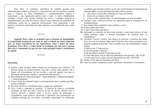14
Para Marx, as condições específicas de trabalho geradas pela
industrialização tendem a promover a consciência de que há interesses comuns
para o conjunto da classe trabalhadora e, consequentemente, tendem a
impulsionar a sua organização política para a ação. A classe trabalhadora,
portanto, vivendo uma mesma situação de classe e sofrendo progressivo
empobrecimento em razão das formas cada vez mais eficientes de exploração do
trabalhador, acaba por se organizar politicamente. Essa organização é que
permite a tomada de consciência da classe operária e sua mobilização para a ação
política.
*******
Segundo Marx, todas as sociedades que se baseiam na desigualdade
de propriedade terminarão por meio de uma revolução da classe explorada
que, ao tomar consciência de sua importância, toma o poder da classe
dominante. Para Marx, o único modo de produção que não terá o mesmo
fim seria o comunismo, já que ele tem como princípio básico a inexistência
de capital.
*******
Exercícios
1. Analise a idéia de Marx sobre a relação do ser humano com a História. “Os
homens fazem sua própria história, mas não a fazem como querem, não a
fazem sob circunstâncias de sua escolha e sim sob aquelas com que se
defrontam diretamente, legadas e transmitidas pelo passado.”
2. Dê as definições de ”meios de produção”, “forças produtivas”, “relações de produção”
e “modo de produção”.
3. O que é modo de produção? Qual é a sua importância para a análise que Marx
faz da sociedade?
4. Que fatos históricos contribuíram para a origem do capitalismo?
5. Leia o texto e responda às questões. “A história de todas as sociedades
existentes até hoje tem sido a história da luta de classes. Homem livre e
escravo, patrício e plebeu, barão e severo, mestre de corporação e
companheiro, numa palavra, opressores e oprimidos têm permanecido em
constante oposição uns aos outros, envolvidos ininterrupta, ora disfarçada,
ora aberta, que terminou sempre, ou por uma transformação revolucionária de
toda sociedade, ou pela destruição das duas classes em luta.”
a. Que classes sociais Marx identifica ao longo da história?
b. Como são as relações entre elas?
c. Como se dão, segundo Marx, as transformações em uma sociedade.
6. Explique como o desenvolvimento do capitalismo gera as condições de seu
desaparecimento.
7. Que relação Marx estabelece entre trabalho e valor?
8. Defina salário para Marx.
9. O que é mais-valia para Marx?
10. Aplicando os conceitos de mais-valia absoluta e mais-valia relativa, de que
modo podemos julgar o avanço tecnológico da indústria para os
trabalhadores?
11. Felizberto Fracasso montou uma fábrica de gravatas e percebeu que podia
ficar rico com seu negócio. Mas como? Calcule a mais-valia anual deste novo
burguês produtor de gravatas. Para o cálculo, leve em consideração os dados
abaixo.
- A fábrica tem 27 funcionárixs.
- O ano em questão é bissexto.
- Cada funcionárix produz 07 gravatas por dia.
- O valor total gasto com os meios de produção de uma gravata = R$ 183,00
- O valor gasto com o salário de um/a funcionárix por dia = R$ 50,00
12. Defina os três tipos de alienação para Marx.
13. Faça um quadro comparativo entre Capitalismo, Socialismo e Comunismo.
 