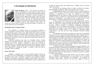 2
A Sociologia de Durkheim
Émile Durkheim (1858 – 1917). Nasceu em Epinal, na
Alsácia, descendente de uma família de rabinos. Iniciou
seus estudos filosóficos na Escola Normal Superior de Paris,
indo depois para a Alemanha. Lecionou sociologia em
Bordéus, primeira cátedra dessa ciência criada na França.
Transferiu-se em 1902 para Sorbonne, para onde levou
inúmeros cientistas, entre eles seu sobrinho Marcel Mauss,
reunindo-os em um grupo que ficou conhecido como escola
sociológica francesa. Suas principais obras foram: Da
Divisão do Trabalho Social, As Regras do Método Sociológico, O Suicídio e As
Formas Elementares da Vida Religiosa.
Morfologia Social: as Espécies Sociais
Para Durkheim, a sociologia deveria ter por objetivo comparar as
diversas sociedades. Constituiu assim o campo da morfologia social, ou seja, a
classificação das espécies sociais, numa nítida referência às espécies estudadas
em biologia. Essa referência, utilizada também em outros estudos teóricos, tem
sido considerada errônea uma vez que todo comportamento humano, por mais
diferente que se apresente, resulta da expressão de características universais de
uma mesma espécie.
Durkheim considerava que todas as sociedades haviam evoluído
seguindo um continuum evolutivo, todos tendo o início no mesmo ponto,
seguiriam pelo mesmo caminho e chegariam ao ponto mais evoluído do
continuum. Para ele, a sociedade africana estaria em um dos primeiros estágios
da evolução, enquanto a Europa estaria muito à frente nesse continuum. Logo, a
África representaria o passado da Europa, e a Europa, o futuro de todas as
sociedades “menos evoluídas”.
O que é fato social
Durkheim é apontado como um dos primeiros grandes teóricos da
sociologia. Ele e seus colaboradores se esforçaram por emancipar a sociologia
das demais teorias sobre a sociedade e constituí-la como disciplina científica.
Seguidor dos princípios positivistas, Durkheim queria definir com rigor a
sociologia como ciência, estabelecendo seus princípios e limites e rompendo com
as idéias do senso comum que interpretavam a realidade social de maneira
vulgar, sem critérios.
Em uma de suas principais obras, As Regras do Método Sociológico,
Durkheim definiu com clareza o objeto da sociologia: os fatos sociais.
Os fatos sociais possuem três características básicas. A primeira delas é a
“coerção social”, ou seja, a força que os fatos exercem sobre os indivíduos,
levando-os a conformarem-se às regras da sociedade em que vivem,
independentemente de sua vontade e escolha. Essa força se manifesta quando o
indivíduo é criado e se submete a um determinado tipo de formação familiar ou
quando está subordinado a certo código de leis ou regras morais. Nessas
circunstâncias, o ser humano experimenta a força da sociedade sobre si.
A força coercitiva dos fatos sociais se torna evidente pelas “sanções
legais” ou “espontâneas” a que o indivíduo está sujeito quando tenta rebelar-se
contra ela. “Legais” são as sanções prescritas pela sociedade, sob a forma de leis,
nas quais se define a infração e se estabelece a penalidade correspondente.
“Espontâneas” são as que afloram como resposta a uma conduta considerada
inadequada por um grupo ou uma sociedade. Multas de trânsito, por exemplo,
fazem parte das coerções legais. Já os olhares de reprovação quando
comparecemos a um local com uma roupa inadequada constituem sanções
espontâneas.
O comportamento desviante num grupo social pode não ter penalidade
prevista por lei, mas o grupo pode espontaneamente reagir castigando quem se
comporta de forma discordante em relação a determinados valores e princípios. A
reação negativa da sociedade a certa atitude ou comportamento é, muitas vezes,
mais intimidadora que a lei. Podemos observar ação repressora até mesmo nos
grupos que se formam de maneira espontânea como as gangues e as “tribos”, que
acabam por impor a seus membros uma determinada linguagem e formas de
comportamento. Apesar destas regras serem informais, uma infração pode
resultar na expulsão do membro insubordinado.
A educação (formal ou informal) desempenha, segundo Durkheim, uma
importante tarefa nessa conformação dos indivíduos à sociedade em que vivem, a
ponto de, após algum tempo, as regras estarem internalizadas nos membros do
grupo e transformadas em hábitos. O uso de uma determinada língua ou o gosto
por determinada comida são internalizadas no indivíduo, que passa a considerar
tais hábitos como pessoais.
A segunda característica dos fatos sociais é que eles atuam e existem
sobre os indivíduos independentemente de sua vontade ou de sua adesão
consciente sendo, assim, “exteriores aos indivíduos”. Ao nascermos já
encontramos regras sociais, costumes e leis que somos coagidos a aceitar por
 