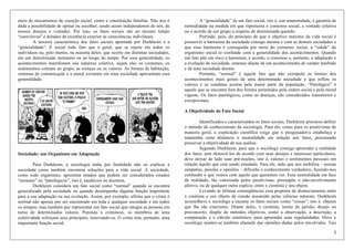 3
meio de mecanismos de coerção social, como a constituição familiar. Não nos é
dada a possibilidade de opinar ou escolher, sendo assim independentes de nós, de
nossos desejos e vontades. Por isso, os fatos sociais são ao mesmo tempo
“coercitivos” e dotados de existência exterior às consciências individuais.
A terceira característica dos fatos sociais apontada por Durkheim é a
“generalidade”. É social todo fato que é geral, que se repete em todos os
indivíduos ou, pelo menos, na maioria deles; que ocorre em distintas sociedades,
em um determinado momento ou ao longo do tempo. Por essa generalidade, os
acontecimentos manifestam sua natureza coletiva, sejam eles os costumes, os
sentimentos comuns ao grupo, as crenças ou os valores. As formas de habitação,
sistemas de comunicação e a moral existente em uma sociedade apresentam essa
generalidade.
Sociedade: um Organismo em Adaptação
Para Durkheim, a sociologia tinha por finalidade não só explicar a
sociedade como também encontrar soluções para a vida social. A sociedade,
como todo organismo, apresenta estados que podem ser considerados estados
“normais” ou “patológicos”, isto é, saudáveis ou doentios.
Durkheim considera um fato social como “normal” quando se encontra
generalizado pela sociedade ou quando desempenha alguma função importante
para a sua adaptação ou sua evolução. Assim, por exemplo, afirma que o crime é
normal não apenas por ser encontrado em toda e qualquer sociedade e em todos
os tempos, mas também por representar um fato social que integra as pessoas em
torno de determinados valores. Punindo x criminosx, os membros de uma
coletividade reforçam seus princípios, renovando-os. O crime tem, portanto, uma
importante função social.
A “generalidade” de um fato social, isto é, sua unanimidade, é garantia de
normalidade na medida em que representa o consenso social, a vontade coletiva
ou o acordo de um grupo a respeito de determinada questão.
Partindo, pois, do princípio de que o objetivo máximo da vida social é
promover a harmonia da sociedade consigo mesma e com as demais sociedades e
que essa harmonia é conseguida por meio do consenso social, a “saúde” do
organismo social se confunde com a generalidade dos acontecimentos. Quando
um fato põe em risco a harmonia, o acordo, o consenso e, portanto, a adaptação e
a evolução da sociedade, estamos diante de um acontecimento de caráter mórbido
e de uma sociedade doente.
Portanto, “normal” é aquele fato que não extrapola os limites dos
acontecimentos mais gerais de uma determinada sociedade e que reflete os
valores e as condutas aceitas pela maior parte da população. “Patológico” é
aquele que se encontra fora dos limites permitidos pela ordem social e pela moral
vigente. Os fatos patológicos, como as doenças, são considerados transitórios e
excepcionais.
A Objetividade do Fato Social
Identificados e caracterizados os fatos sociais, Durkheim procurou definir
o método de conhecimento da sociologia. Para ele, como para os positivistas de
maneira geral, a explicação científica exige que x pesquisador/a estabeleça e
mantenha certa distância e neutralidade em relação aos fatos, procurando
preservar a objetividade de sua análise.
Segundo Durkheim, para que x sociólogx consiga apreender a realidade
dos fatos, sem distorcê-los de acordo com seus desejos e interesses particulares,
deve deixar de lado suas pré-noções, isto é, valores e sentimentos pessoais em
relação àquilo que está sendo estudado. Para ele, tudo que nos mobiliza – nossas
simpatias, paixões e opiniões – dificulta o conhecimento verdadeiro, fazendo-nos
confundir o que vemos com aquilo que queremos ver. Essa neutralidade em face
da realidade, tão valorizada pelos positivistas, pressupõe o não-envolvimento
afetivo, ou de qualquer outra espécie, entre x cientista e seu objeto.
Levando às últimas conseqüências essa proposta de distanciamento entre
x cientista e seu objeto de estudo assumido pelas ciências naturais, Durkheim
aconselhava x sociólogx a encarar os fatos sociais como “coisas”, isto é, objetos
que lhe são exteriores. Diante deles, x cientista, isento de paixão, desejo ou
preconceito, dispõe de métodos objetivos, como a observação, a descrição, a
comparação e o cálculo estatístico, para apreender suas regularidades. Deve x
sociólogx manter-se também afastadx das opiniões dadas pelos envolvidos. Tais
 