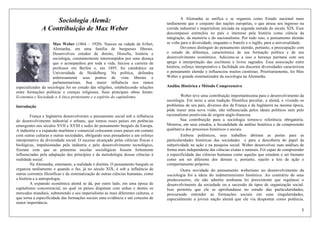 5
Sociologia Alemã:
A Contribuição de Max Weber
Max Weber (1864 – 1920). Nasceu na cidade de Erfurt,
Alemanha, em uma família de burgueses liberais.
Desenvolveu estudos de direito, filosofia, história e
sociologia, constantemente interrompidos por uma doença
que o acompanhou por toda a vida. Iniciou a carreira de
professor em Berlim e, em 1895, foi catedrático na
Universidade de Heidelberg. Na política, defendeu
ardorosamente seus pontos de vista liberais e
parlamentaristas. Sua maior influência nos ramos
especializados da sociologia foi no estudo das religiões, estabelecendo relações
entre formações políticas e crenças religiosas. Suas principais obras foram:
Economia e Sociedade e A ética protestante e o espírito do capitalismo.
Introdução
França e Inglaterra desenvolveram o pensamento social sob a influência
do desenvolvimento industrial e urbano, que tornou esses países em potências
emergentes nos séculos XVII e XVIII e sedes do pensamento burguês da Europa.
A indústria e a expansão marítima e comercial colocaram esses países em contato
com outras culturas e outras sociedades, obrigando seus pensadores a um esforço
interpretativo da diversidade social. O sucesso alcançado pelas ciências físicas e
biológicas, impulsionadas pela indústria e pelo desenvolvimento tecnológico,
fizeram com que as primeiras escolas sociológicas fossem fortemente
influenciadas pela adaptação dos princípios e da metodologia dessas ciências à
realidade social.
Na Alemanha, entretanto, a realidade é distinta. O pensamento burguês se
organiza tardiamente e quando o faz, já no século XIX, é sob a influência de
outras correntes filosóficas e da sistematização de outras ciências humanas, como
a história e a antropologia.
A expansão econômica alemã se dá, por outro lado, em uma época de
capitalismo concorrencial, no qual os países disputam com unhas e dentes os
mercados mundiais, submetendo o seu imperialismo às mais diferentes culturas, o
que torna a especificidade das formações sociais uma evidência e um conceito de
maior importância.
A Alemanha se unifica e se organiza como Estado nacional mais
tardiamente que o conjunto das nações européias, o que atrasa seu ingresso na
corrida industrial e imperialista iniciada na segunda metade do século XIX. Esse
descompasso estimulou no país o interesse pela história como ciência da
integração, da memória e do nacionalismo. Por tudo isso, o pensamento alemão
se volta para a diversidade, enquanto o francês e o inglês, para a universalidade.
Devemos distinguir do pensamento alemão, portanto, a preocupação com
o estudo da diferença, característica de sua formação política e de seu
desenvolvimento econômico. Adicione-se a isso a herança puritana com seu
apego à interpretação das escrituras e livros sagrados. Essa associação entre
história, esforço interpretativo e facilidade em discernir diversidades caracterizou
o pensamento alemão e influenciou muitos cientistas. Prioritariamente, foi Max
Weber o grande sistematizador da sociologia na Alemanha.
Análise Histórica e Método Compreensivo
Weber teve uma contribuição importantíssima para o desenvolvimento da
sociologia. Em meio a uma tradição filosófica peculiar, a alemã, e vivendo os
problemas de seu país, diversos dos da França e da Inglaterra na mesma época,
pôde trazer uma nova visão, não influenciada pelos ideais políticos nem pelo
racionalismo positivista de origem anglo-francesa.
Sua contribuição para a sociologia tornou-o referência obrigatória.
Mostrou, em seus estudos, a fecundidade da análise histórica e da compreensão
qualitativa dos processos históricos e sociais.
Embora polêmicos, seus trabalhos abriram as portas para as
particularidades históricas das sociedades e para a descoberta do papel da
subjetividade na ação e na pesquisa social. Weber desenvolveu suas análises de
forma mais independente das ciências exatas e naturais. Foi capaz de compreender
a especificidade das ciências humanas como aquelas que estudam o ser humano
como um ser diferente dos demais e, portanto, sujeito a leis de ação e
comportamento próprios.
Outra novidade do pensamento weberiano no desenvolvimento da
sociologia foi a ideia do indeterminismo histórico. Ao contrário de seus
predecessores, ele não admitia nenhuma lei preexistente que regulasse o
desenvolvimento da sociedade ou a sucessão de tipos de organização social.
Isso permitiu que ele se aprofundasse no estudo das particularidades,
procurando entender as formações sociais em suas singularidades,
especialmente a jovem nação alemã que ele via despontar como potência.
 