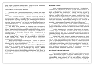 6
Nesse sentido, contribuiu também para a formação de um pensamento
alemão, crítico, histórico e consoante com sua época.
A Sociedade Sob uma Perspectiva Histórica
O contraste entre o positivismo e o idealismo se expressa, entre outros
elementos, nas maneiras diferentes como cada uma dessas correntes encara a
história.
Para o positivismo, a história é o processo universal de evolução da
humanidade, cujos estágios o cientista pode perceber pelo método comparativo,
capaz de aproximar sociedades humanas de todos os tempos e lugares. A história
particular de cada sociedade desaparece, diluída nessa lei geral que os pensadores
positivistas tentaram reconstituir. Essa forma de pensar torna insignificantes as
particularidades históricas e as individualidades são dissolvidas em meio a
forças sociais impositivas.
Max Weber, figura dominante na sociologia alemã, com formação
histórica consistente, se oporá a essa concepção. Para ele, a pesquisa histórica é
essencial para a compreensão das sociedades. Essa pesquisa, baseada na coleta
de documentos e no esforço interpretativo das fontes, permite o entendimento das
diferenças sociais, que seriam, para Weber, de gênese e formação, e não de
estágios de evolução.
Portanto, segundo a perspectiva de Weber, o caráter particular e específico
de cada formação social e histórica deve ser respeitado. O conhecimento
histórico, entendido como a busca de evidências, torna-se um poderoso
instrumento para x cientista social.
Weber consegue combinar duas perspectivas: a histórica, que respeita as
particularidades de cada sociedade, e a sociológica, que ressalta os elementos
mais gerais de cada fase do processo histórico.
Weber não achava, entretanto, que uma sucessão de fatos históricos
fizesse sentido por si mesma. Para ele, todx historiadorx trabalha com dados
esparsos e fragmentados. Por isso propunha para suas análises o método
compreensivo, isto é, um esforço interpretativo do passado e de sua repercussão
nas características peculiares das sociedades contemporâneas. Essa atitude de
compreensão é que permite ao cientista atribuir aos fatos esparsos um sentido
social e histórico.
A Tarefa dx Cientista
Weber rejeita a maioria das proposições positivistas: o evolucionismo, a
exterioridade dx cientista social em relação ao objeto de estudo e a recusa em
aceitar a importância dos indivíduos e dos diferentes momentos históricos na
análise da sociedade. Para este sociólogo, x cientista, como todo indivíduo em
ação, também age guiado por seus motivos, sua cultura e suas tradições, sendo
impossível descartar-se de suas noções como propunha Durkheim. Existe sempre
certa parcialidade na análise sociológica, intrínseca à pesquisa, como a toda
forma de conhecimento. As preocupações dx cientista orientam a seleção e a
relação entre os elementos da realidade a ser analisada. Os fatos sociais não são
coisas, mas acontecimentos que x cientista percebe e cujas causas procura
desvendar. A neutralidade durkheimiana se torna impossível nessa visão.
Entretanto, uma vez iniciado o estudo, este deve se conduzir pela busca
da maior objetividade na análise dos acontecimentos. A realização da tarefa
cientifica não deveria ser dificultada pela defesa das crenças e idéias pessoais dx
cientista.
Portanto, para a sociologia weberiana, os acontecimentos que integram o
social têm origem nos indivíduos. x cientista parte de uma preocupação com
significado subjetivo, tanto para ele como para os demais indivíduos que
compõem a sociedade. Sua meta é compreender, buscar os nexos causais que
dêem o sentido da ação social.
Qualquer que seja a perspectiva adotada pelx cientista, ela sempre
resultará em uma explicação parcial da realidade. Um mesmo acontecimento
pode ter causas econômicas, políticas e religiosas, sem que nenhuma dessas
causas seja superior à outra em significância. Todas elas compõem um conjunto
de aspectos da realidade que se manifesta, necessariamente, nos atos individuais.
O que garante a cientificidade de uma explicação é o método de reflexão, não a
objetividade pura dos fatos. Weber relembra que, embora os acontecimentos
sociais possam ser quantificáveis, a análise do social envolve sempre uma
questão de qualidade, interpretação, subjetividade e compreensão.
A Ação Social: Uma Ação com Sentido
Cada formação social adquiriu para Weber especificidade e importância
próprias. Mas o ponto de partida da sociologia de Weber não estava nas entidades
coletivas, grupos ou instituições. Seu objetivo de investigação é a ação social, a
conduta humana dotada de sentido, isto é, de uma justificativa subjetivamente
elaborada. Assim, o ser humano passou a ter na teoria weberiana significado e
 