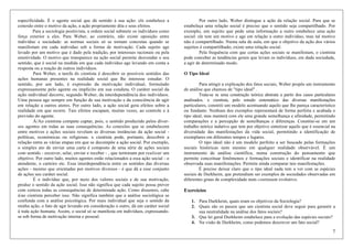 7
especificidade. É o agente social que dá sentido à sua ação: elx estabelece a
conexão entre o motivo da ação, a ação propriamente dita e seus efeitos.
Para a sociologia positivista, a ordem social submete os indivíduos como
força exterior a eles. Para Weber, ao contrário, não existe oposição entre
indivíduo e sociedade: as normas sociais só se tornam concretas quando se
manifestam em cada indivíduo sob a forma de motivação. Cada sujeito age
levado por um motivo que é dado pela tradição, por interesses racionais ou pela
emotividade. O motivo que transparece na ação social permite desvendar o seu
sentido, que é social na medida em que cada indivíduo age levando em conta a
resposta ou a reação de outros indivíduos.
Para Weber, a tarefa dx cientista é descobrir os possíveis sentidos das
ações humanas presentes na realidade social que lhe interesse estudar. O
sentido, por um lado, é expressão da motivação individual, formulado
expressamente pelo agente ou implícito em sua conduta. O caráter social da
ação individual decorre, segundo Weber, da interdependência dos indivíduos.
Uma pessoa age sempre em função de sua motivação e da consciência de agir
em relação a outros atores. Por outro lado, a ação social gera efeitos sobre a
realidade em que ocorre. Tais efeitos escapam, muitas vezes, ao controle e à
previsão do agente.
À/Ao cientista compete captar, pois, o sentido produzido pelos diver-
sos agentes em todas as suas consequências. As conexões que se estabelecem
entre motivos e ações sociais revelam as diversas instâncias da ação social -
políticas, económicas ou religiosas. x cientista pode, portanto, descobrir a
relação entre as várias etapas em que se decompõe a ação social. Por exemplo,
o simples ato de enviar uma carta é composto de uma série de ações sociais
com sentido - escrever, selar, enviar e receber - , que terminam por realizar um
objetivo. Por outro lado, muitos agentes estão relacionados a essa ação social - o
atendente, o carteiro etc. Essa interdependência entre os sentidos das diversas
ações - mesmo que orientadas por motivos diversos - é que dá a esse conjunto
de ações seu caráter social.
É o indivíduo que, por meio dos valores sociais e de sua motivação,
produz o sentido da ação social. Isso não significa que cada sujeito possa prever
com certeza todas as consequências de determinada ação. Como dissemos, cabe
à/ao cientista perceber isso. Não significa também que a análise sociológica se
confunda com a análise psicológica. Por mais individual que seja o sentido da
minha ação, o fato de agir levando em consideração o outro, dá um caráter social
à toda ação humana. Assim, o social só se manifesta em indivíduos, expressando-
se sob forma de motivação interna e pessoal.
Por outro lado, Weber distingue a ação da relação social. Para que se
estabeleça uma relação social é preciso que o sentido seja compartilhado. Por
exemplo, um sujeito que pede uma informação a outro estabelece uma ação
social: ele tem um motivo e age em relação a outro indivíduo, mas tal motivo
não é compartilhado. Numa sala de aula, em que o objetivo da ação dos vários
sujeitos é compartilhado, existe uma relação social.
Pela frequência com que certas ações sociais se manifestam, o cientista
pode conceber as tendências gerais que levam os indivíduos, em dada sociedade,
a agir de determinado modo.
O Tipo Ideal
Para atingir a explicação dos fatos sociais, Weber propôs um instrumento
de análise que chamou de "tipo ideal" .
Trata-se se uma construção teórica abstrata a partir dos casos particulares
analisados. x cientista, pelo estudo sistemático das diversas manifestações
particulares, constrói um modelo acentuando aquilo que lhe pareça característico
ou fundante. Nenhum dos exemplos representará de forma perfeita e acabada o
tipo ideal, mas manterá com ele uma grande semelhança e afinidade, permitindo
comparações e a percepção de semelhanças e diferenças. Constitui-se em um
trabalho teórico indutivo que tem por objetivo sintetizar aquilo que é essencial na
diversidade das manifestações da vida social, permitindo a identificação de
exemplares em diferentes tempos e lugares.
O tipo ideal não é um modelo perfeito a ser buscado pelas formações
sociais históricas nem mesmo em qualquer realidade observável. É um
instrumento de análise científica, numa construção do pensamento que
permite conceituar fenômenos e formações sociais e identificar na realidade
observada suas manifestações. Permite ainda comparar tais manifestações.
É preciso deixar claro que o tipo ideal nada tem a ver com as espécies
sociais de Durkheim, que pretendiam ser exemplos de sociedades observadas em
diferentes graus de complexidade num continuum evolutivo.
Exercícios
1. Para Durkheim, quais eram os objetivos da Sociologia?
2. Quais são os passos que um cientista social deve seguir para garantir a
sua neutralidade na análise dos fatos sociais?
3. Que lei geral Durkheim estabelece para a evolução das espécies sociais?
4. Na visão de Durkheim, como podemos descrever um fato social?
 