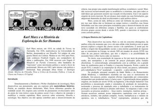 9
Karl Marx e a História da
Exploração do Ser Humano
Karl Marx nasceu, em 1818, na cidade de Treves, na
Alemanha. Em 1836, matriculou-se na Universidade de
Berlim, doutorando-se em filosofia. Foi redator de uma
gazeta liberal em Colônia. Mudou-se em 1842 para Paris,
onde conheceu Friedrich Engels, seu companheiro de
idéias e publicações. Em 1848 escreveu com Engels O
Manifesto do Partido Comunista, obra fundadora do
“marxismo” como movimento político e social a favor do
proletariado. Morreu em 1883, após intensa vida política e
intelectual. Suas principais obras foram: A Ideologia
Alemã, Miséria da Filosofia, Para a Crítica da Economia Política, A Luta de
Classe em França e O Capital.
Introdução
Simultaneamente a Durkheim e Weber (fundadores da sociologia), Marx
desenvolveu seu pensamento, que era expresso pelo materialismo histórico.
Porém, ao contrário desses intelectuais, Marx focou diferentes questões da
realidade social. Ele originou uma corrente de pensamento revolucionário tanto
do ponto de vista teórico como da prática social. Com o objetivo de entender e
modificar o sistema capitalista, Marx escreveu sobre economia, filosofia e
sociologia. Seu objetivo era não apenas contribuir para o desenvolvimento da
ciência, mas propor uma ampla transformação política, econômica e social. Marx
não escreveu exclusivamente para xs acadêmicxs e cientistas, mas para todos os
indivíduos que quisessem assumir sua vocação revolucionária. Esse é um aspecto
singular da teoria marxista. Há um alcance mais amplo nas suas formulações, que
adquiriram dimensões de ideal revolucionário e ação política efetiva.
Marx, acima de tudo, definia-se como um militante da causa socialista,
por isso suas idéias não se limitaram ao campo teórico e científico, mas foram
defendidas com luta como princípios norteadores para o desenvolvimento de uma
nova sociedade em diferentes campos e batalhas, nos quais se confrontaram
diversos grupos sociais desde o século XIX, quando o marxismo se organizou
como corrente política.
A Origem Histórica do Capitalismo
Para desenvolver sua teoria, Marx se vale de conceitos abrangentes, da
análise crítica do momento que vive e de uma sólida visão histórica com os quais
procura explicar a origem das classes sociais e do capitalismo. É assim que ele
atribui a origem das desigualdades sociais a uma enorme quantidade de riquezas
que se concentram na Europa, no século XIII até meados do século XVIII, nas
mãos de uns poucos indivíduos, que têm o objetivo e as possibilidades de
acumular bens e obter lucros cada vez maiores.
No início, essa acumulação de riquezas se fez por meio da pirataria, do
roubo, dos monopólios e do controle de preços praticados pelos Estados
absolutistas. A comercialização, principalmente com as colônias, era a grande
fonte de rendimentos para os Estados e a nascente burguesia. Porém, a partir do
século XVI, x artesã/o e as corporações de ofício foram, aos poucos, substituídos
pelx trabalhador/a “livre” assalariadx – x operárix – e pela indústria.
Na produção artesanal européia da Idade Média e do Renascimento
(Idade Moderna), x trabalhadorx mantinha em sua casa os instrumentos de
produção. Aos poucos, porém, surgiram oficinas organizadas por comerciantes
enriquecidos que produziam mais e a baixo custo. A generalização desses galpões
originou, em meados do século XVIII, na Inglaterra, a Revolução Industrial. Esta
possibilitou a mecanização ampla e sistemática da produção de mercadorias,
acelerando o processo de separação entre o trabalhador e os instrumentos de
produção e levando à falência os artesãos individuais. As máquinas e tudo o mais
necessário ao processo produtivo – força motriz, instalações, matérias primas –
ficaram acessíveis somente às/aos empresárixs capitalistas com os quais xs
artesãs/os, isoladxs, não podiam competir. Assim, multiplicou-se o número de
operárixs, isto é, trabalhadorxs “livres” expropriados, artesãs/os que não
 