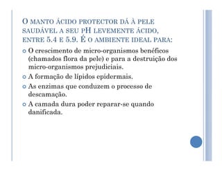O MANTO ÁCIDO PROTECTOR DÁ À PELE
SAUDÁVEL A SEU PH LEVEMENTE ÁCIDO,
ENTRE 5.4 E 5.9. É O AMBIENTE IDEAL PARA:
 O crescimento de micro-organismos benéficos
(chamados flora da pele) e para a destruição dos
micro-organismos prejudiciais.
 A formação de lípidos epidermais.
 As enzimas que conduzem o processo de
 As enzimas que conduzem o processo de
descamação.
 A camada dura poder reparar-se quando
danificada.
 