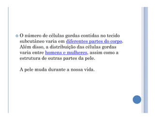  O número de células gordas contidas no tecido
subcutâneo varia em diferentes partes do corpo.
Além disso, a distribuição das células gordas
varia entre homens e mulheres, assim como a
estrutura de outras partes da pele.
estrutura de outras partes da pele.
A pele muda durante a nossa vida.
 