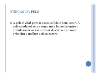 FUNÇÃO DA PELE
 A pele é vital para a nossa saúde e bem-estar. A
pele saudável actua como uma barreira entre o
mundo exterior e o interior do corpo e a nossa
primeira e melhor defesa contra:
 