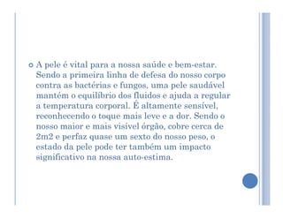  A pele é vital para a nossa saúde e bem-estar.
Sendo a primeira linha de defesa do nosso corpo
contra as bactérias e fungos, uma pele saudável
mantém o equilíbrio dos fluidos e ajuda a regular
a temperatura corporal. É altamente sensível,
a temperatura corporal. É altamente sensível,
reconhecendo o toque mais leve e a dor. Sendo o
nosso maior e mais visível órgão, cobre cerca de
2m2 e perfaz quase um sexto do nosso peso, o
estado da pele pode ter também um impacto
significativo na nossa auto-estima.
 