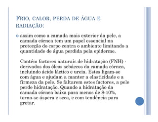 FRIO, CALOR, PERDA DE ÁGUA E
RADIAÇÃO:
 assim como a camada mais exterior da pele, a
camada córnea tem um papel essencial na
protecção do corpo contra o ambiente limitando a
quantidade de água perdida pela epiderme.
Contém factores naturais de hidratação (FNH) -
Contém factores naturais de hidratação (FNH) -
derivados dos óleos sebáceos da camada córnea,
incluindo ácido láctico e ureia. Estes ligam-se
com água e ajudam a manter a elasticidade e a
firmeza da pele. Se faltarem estes factores, a pele
perde hidratação. Quando a hidratação da
camada córnea baixa para menos de 8-10%,
torna-se áspera e seca, e com tendência para
gretar.
 