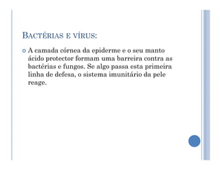 BACTÉRIAS E VÍRUS:
 A camada córnea da epiderme e o seu manto
ácido protector formam uma barreira contra as
bactérias e fungos. Se algo passa esta primeira
linha de defesa, o sistema imunitário da pele
reage.
reage.
 