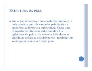 ESTRUTURA DA PELE
 Um órgão dinâmico e em constante mudança, a
pele consiste em três camadas principais - a
epiderme, a derme e a subcutânea. Cada uma
composta por diversas sub-camadas. Os
apêndices da pele - tais como os folículos e as
apêndices da pele - tais como os folículos e as
glândulas sebáceas e sudoríparas - também têm
vários papéis na sua função geral.
 