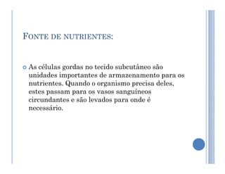 FONTE DE NUTRIENTES:
 As células gordas no tecido subcutâneo são
unidades importantes de armazenamento para os
nutrientes. Quando o organismo precisa deles,
estes passam para os vasos sanguíneos
circundantes e são levados para onde é
necessário.
 