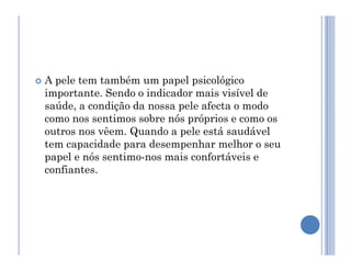  A pele tem também um papel psicológico
importante. Sendo o indicador mais visível de
saúde, a condição da nossa pele afecta o modo
como nos sentimos sobre nós próprios e como os
outros nos vêem. Quando a pele está saudável
outros nos vêem. Quando a pele está saudável
tem capacidade para desempenhar melhor o seu
papel e nós sentimo-nos mais confortáveis e
confiantes.
 