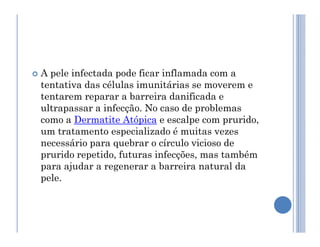  A pele infectada pode ficar inflamada com a
tentativa das células imunitárias se moverem e
tentarem reparar a barreira danificada e
ultrapassar a infecção. No caso de problemas
como a Dermatite Atópica e escalpe com prurido,
como a Dermatite Atópica e escalpe com prurido,
um tratamento especializado é muitas vezes
necessário para quebrar o círculo vicioso de
prurido repetido, futuras infecções, mas também
para ajudar a regenerar a barreira natural da
pele.
 