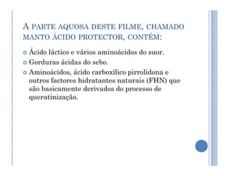 A PARTE AQUOSA DESTE FILME, CHAMADO
MANTO ÁCIDO PROTECTOR, CONTÉM:
 Ácido láctico e vários aminoácidos do suor.
 Gorduras ácidas do sebo.
 Aminoácidos, ácido carboxílico pirrolidona e
outros factores hidratantes naturais (FHN) que
são basicamente derivados do processo de
são basicamente derivados do processo de
queratinização.
 