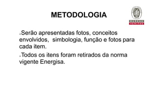 Serão apresentadas fotos, conceitos
envolvidos, simbologia, função e fotos para
cada item.
Todos os itens foram retirados da norma
vigente Energisa.
METODOLOGIA
 