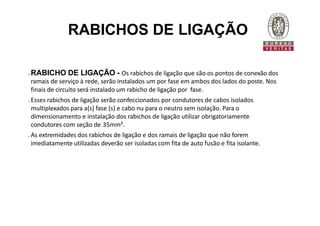 RABICHOS DE LIGAÇÃO
 RABICHO DE LIGAÇÃO - Os rabichos de ligação que são os pontos de conexão dos
ramais de serviço à rede, serão instalados um por fase em ambos dos lados do poste. Nos
finais de circuito será instalado um rabicho de ligação por fase.
 Esses rabichos de ligação serão confeccionados por condutores de cabos isolados
multiplexados para a(s) fase (s) e cabo nu para o neutro sem isolação. Para o
dimensionamento e instalação dos rabichos de ligação utilizar obrigatoriamente
condutores com seção de 35mm².
 As extremidades dos rabichos de ligação e dos ramais de ligação que não forem
imediatamente utilizadas deverão ser isoladas com fita de auto fusão e fita isolante.
 