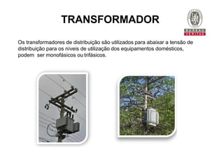 TRANSFORMADOR
Os transformadores de distribuição são utilizados para abaixar a tensão de
distribuição para os níveis de utilização dos equipamentos domésticos,
podem ser monofásicos ou trifásicos.
 