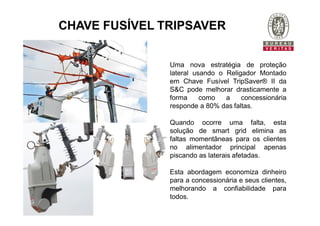 CHAVE FUSÍVEL TRIPSAVER
Uma nova estratégia de proteção
lateral usando o Religador Montado
em Chave Fusível TripSaver® II da
S&C pode melhorar drasticamente a
forma como a concessionária
responde a 80% das faltas.
Quando ocorre uma falta, esta
solução de smart grid elimina as
faltas momentâneas para os clientes
no alimentador principal apenas
piscando as laterais afetadas.
Esta abordagem economiza dinheiro
para a concessionária e seus clientes,
melhorando a confiabilidade para
todos.
 