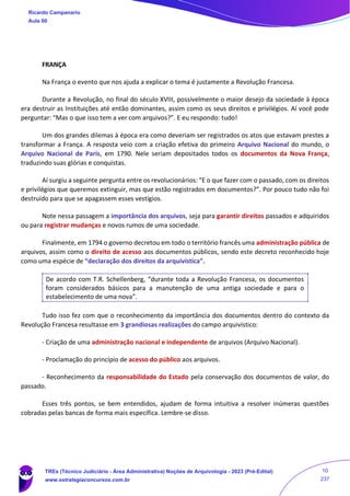 FRANÇA
Na França o evento que nos ajuda a explicar o tema é justamente a Revolução Francesa.
Durante a Revolução, no final do século XVIII, possivelmente o maior desejo da sociedade à época
era destruir as Instituições até então dominantes, assim como os seus direitos e privilégios. Aí você pode
perguntar: “Mas o que isso tem a ver com arquivos?”. E eu respondo: tudo!
Um dos grandes dilemas à época era como deveriam ser registrados os atos que estavam prestes a
transformar a França. A resposta veio com a criação efetiva do primeiro Arquivo Nacional do mundo, o
Arquivo Nacional de Paris, em 1790. Nele seriam depositados todos os documentos da Nova França,
traduzindo suas glórias e conquistas.
Aí surgiu a seguinte pergunta entre os revolucionários: “E o que fazer com o passado, com os direitos
e privilégios que queremos extinguir, mas que estão registrados em documentos?”. Por pouco tudo não foi
destruído para que se apagassem esses vestígios.
Note nessa passagem a importância dos arquivos, seja para garantir direitos passados e adquiridos
ou para registrar mudanças e novos rumos de uma sociedade.
Finalmente, em 1794 o governo decretou em todo o território francês uma administração pública de
arquivos, assim como o direito de acesso aos documentos públicos, sendo este decreto reconhecido hoje
como uma espécie de “declaração dos direitos da arquivística”.
De acordo com T.R. Schellenberg, “durante toda a Revolução Francesa, os documentos
foram considerados básicos para a manutenção de uma antiga sociedade e para o
estabelecimento de uma nova”.
Tudo isso fez com que o reconhecimento da importância dos documentos dentro do contexto da
Revolução Francesa resultasse em 3 grandiosas realizações do campo arquivístico:
- Criação de uma administração nacional e independente de arquivos (Arquivo Nacional).
- Proclamação do princípio de acesso do público aos arquivos.
- Reconhecimento da responsabilidade do Estado pela conservação dos documentos de valor, do
passado.
Esses três pontos, se bem entendidos, ajudam de forma intuitiva a resolver inúmeras questões
cobradas pelas bancas de forma mais específica. Lembre-se disso.
Ricardo Campanario
Aula 00
TREs (Técnico Judiciário - Área Administrativa) Noções de Arquivologia - 2023 (Pré-Edital)
www.estrategiaconcursos.com.br
10
237
 