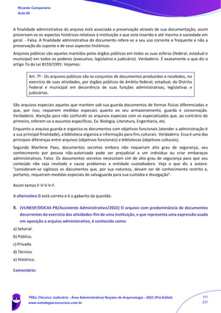 A finalidade administrativa do arquivo está associada a preservação através de sua documentação, assim
preservam-se os aspectos históricos relativos à instituição a que está inserido e até mesmo à sociedade em
geral. - Falsa. A finalidade administrativa do documento refere-se a seu uso corrente e frequente e não a
preservação do suporte e de seus aspectos históricos.
Arquivos públicos são aqueles mantidos pelos órgãos públicos em todas as suas esferas (federal, estadual e
municipal) em todos os poderes (executivo, legislativo e judiciário). Verdadeiro. É exatamente o que diz o
artigo 7o da Lei 8159/1991. Vejamos:
Art. 7º - Os arquivos públicos são os conjuntos de documentos produzidos e recebidos, no
exercício de suas atividades, por órgãos públicos de âmbito federal, estadual, do Distrito
Federal e municipal em decorrência de suas funções administrativas, legislativas e
judiciárias.
São arquivos especiais aqueles que mantém sob sua guarda documentos de formas físicas diferenciadas e
que, por isso, requerem medidas especiais quanto ao seu armazenamento, guarda e conservação.
Verdadeiro. Atenção para não confundir os arquivos especiais com os especializados que, ao contrário do
primeiro, referem-se a assuntos específicos. Ex: Biologia, Literatura, Engenharia, etc.
Enquanto o arquivo guarda e organiza os documentos com objetivos funcionais (atender a administração é
a sua principal finalidade), a biblioteca organiza a informação para fins culturais. Verdadeiro. Essa é uma das
principais diferenças entre arquivos (objetivos funcionais) e bibliotecas (objetivos culturais).
Segundo Marilene Paes, documentos secretos embora não requeiram alto grau de segurança, seu
conhecimento por pessoa não-autorizada pode ser prejudicial a um indivíduo ou criar embaraços
administrativos. Falso. Os documentos secretos necessitam sim de alto grau de segurança para que seu
conteúdo não seja revelado e cause problemas a entidade custodiadora. Veja o que diz a autora:
"consideram-se sigilosos os documentos que, por sua natureza, devam ser de conhecimento restrito e,
portanto, requeiram medidas especiais de salvaguarda para sua custódia e divulgação".
Assim temos F-V-V-V-F.
A alternativa D está correta e é o gabarito da questão.
8. (VUNESP/DOCAS PB/Assistente Administrativo/2022) O arquivo com predominância de documentos
decorrentes do exercício das atividades-fim de uma instituição, e que representa uma expressão usada
em oposição a arquivo administrativo, é conhecido como:
a) Setorial.
b) Público.
c) Privado.
d) Técnico.
e) Histórico.
Comentário:
Ricardo Campanario
Aula 00
TREs (Técnico Judiciário - Área Administrativa) Noções de Arquivologia - 2023 (Pré-Edital)
www.estrategiaconcursos.com.br
101
237
 