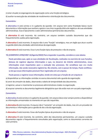 c) estar situado no organograma da organização como uma função estratégica.
d) auxiliar na execução das atividades de recebimento e distribuição dos documentos.
Comentário:
A alternativa A está correta e é o gabarito da questão. Um arquivo tem como finalidade básica reunir
documentos e informações que auxiliam o gestor e seu time na gestão diária do negócio e de suas atividades
administrativas. Esse é tipicamente o valor administrativo (primário) dos documentos.
A alternativa B está incorreta. Ao contrário, um arquivo também custodia documentos que são
frequentemente usados pela organização.
A alternativa C está incorreta. O arquivo não é uma "função" estratégica, mas um órgão que atua e auxilia
na gestão diária das atividades administrativas da organização.
A alternativa D está incorreta. Essa é uma função típica do protocolo e não do arquivo.
12.(COMPERVE UFRN/CREF 16/Agente/2022) Para responder à questão, considere o caso abaixo.
Paulo percebeu que, após as suas atividades de fiscalização, realizadas no exercício de suas funções,
deixava de registrar algumas informações e que, no decorrer do trâmite administrativo, essas
informações eram importantes para a evolução dos processos. Ele acreditava que era muita
informação, não sendo necessário registrá-las. No entanto, com o passar do tempo, Paulo certificou-
se de que essas informações precisam ficar registradas em um arquivo.
Paulo passou a registrar essas informações, tendo em vista que a função de um arquivo é:
a) disponibilizar as informações contidas no acervo documental sob a guarda da organização.
b) servir de armazém de dados, observando a tabela de temporalidade dos documentos.
c) registrar, autuar e movimentar os processos administrativos criados na organização.
d) arquivar somente os documentos legalmente obrigatórios que não estão mais em uso pela organização.
Comentário:
A alternativa A está correta e é o gabarito da questão. Um arquivo deve estar sempre pronto a disponibilizar
as informações armazenadas no momento em que são requeridas.
A alternativa B está incorreta. O arquivo não é "somente" um armazém de dados, mas sim um provedor de
documentos e informações para a gestão do dia a dia da organização.
A alternativa C está incorreta. Essas são funções típicas do protocolo e não do arquivo.
A alternativa D está incorreta. Ao contrário, além dos documentos permanentes, um arquivo custodia
documentos regular e frequentemente consultados pela organização, como os documentos correntes de
valor primário.
Ricardo Campanario
Aula 00
TREs (Técnico Judiciário - Área Administrativa) Noções de Arquivologia - 2023 (Pré-Edital)
www.estrategiaconcursos.com.br
104
237
 