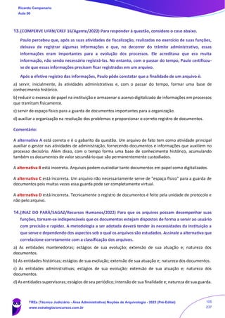 13.(COMPERVE UFRN/CREF 16/Agente/2022) Para responder à questão, considere o caso abaixo.
Paulo percebeu que, após as suas atividades de fiscalização, realizadas no exercício de suas funções,
deixava de registrar algumas informações e que, no decorrer do trâmite administrativo, essas
informações eram importantes para a evolução dos processos. Ele acreditava que era muita
informação, não sendo necessário registrá-las. No entanto, com o passar do tempo, Paulo certificou-
se de que essas informações precisam ficar registradas em um arquivo.
Após o efetivo registro das informações, Paulo pôde constatar que a finalidade de um arquivo é:
a) servir, inicialmente, às atividades administrativas e, com o passar do tempo, formar uma base de
conhecimento histórico.
b) reduzir o excesso de papel na instituição e armazenar o acervo digitalizado de informações em processos
que tramitam fisicamente.
c) servir de espaço físico para a guarda de documentos importantes para a organização.
d) auxiliar a organização na resolução dos problemas e proporcionar o correto registro de documentos.
Comentário:
A alternativa A está correta e é o gabarito da questão. Um arquivo de fato tem como atividade principal
auxiliar o gestor nas atividades de administração, fornecendo documentos e informações que auxiliem no
processo decisório. Além disso, com o tempo forma uma base de conhecimento histórico, acumulando
também os documentos de valor secundário que são permanentemente custodiados.
A alternativa B está incorreta. Arquivos podem custodiar tanto documentos em papel como digitalizados.
A alternativa C está incorreta. Um arquivo não necessariamente serve de "espaço físico" para a guarda de
documentos pois muitas vezes essa guarda pode ser completamente virtual.
A alternativa D está incorreta. Tecnicamente o registro de documentos é feito pela unidade de protocolo e
não pelo arquivo.
14.(INAZ DO PARÁ/SAGAZ/Recursos Humanos/2022) Para que os arquivos possam desempenhar suas
funções, tornam-se indispensáveis que os documentos estejam dispostos de forma a servir ao usuário
com precisão e rapidez. A metodologia a ser adotada deverá tender às necessidades da instituição a
que serve e dependendo dos aspectos sob o qual os arquivos são estudados. Assinale a alternativa que
correlacione corretamente com a classificação dos arquivos.
a) As entidades mantenedoras; estágios de sua evolução; extensão de sua atuação e; natureza dos
documentos.
b) As entidades históricas; estágios de sua evolução; extensão de sua atuação e; natureza dos documentos.
c) As entidades administrativas; estágios de sua evolução; extensão de sua atuação e; natureza dos
documentos.
d) As entidades supervisoras; estágios de seu periódico; intensão de sua finalidade e; natureza de sua guarda.
Ricardo Campanario
Aula 00
TREs (Técnico Judiciário - Área Administrativa) Noções de Arquivologia - 2023 (Pré-Edital)
www.estrategiaconcursos.com.br
105
237
 
