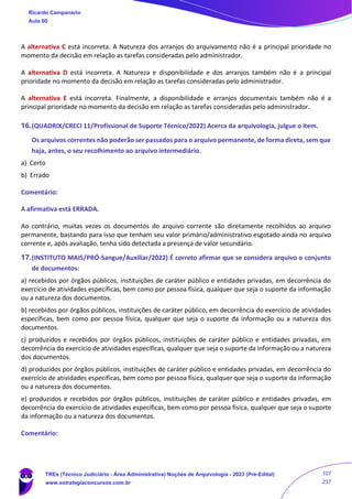 A alternativa C está incorreta. A Natureza dos arranjos do arquivamento não é a principal prioridade no
momento da decisão em relação as tarefas consideradas pelo administrador.
A alternativa D está incorreta. A Natureza e disponibilidade e dos arranjos também não é a principal
prioridade no momento da decisão em relação as tarefas consideradas pelo administrador.
A alternativa E está incorreta. Finalmente, a disponibilidade e arranjos documentais também não é a
principal prioridade no momento da decisão em relação as tarefas consideradas pelo administrador.
16.(QUADRIX/CRECI 11/Profissional de Suporte Técnico/2022) Acerca da arquivologia, julgue o item.
Os arquivos correntes não poderão ser passados para o arquivo permanente, de forma direta, sem que
haja, antes, o seu recolhimento ao arquivo intermediário.
a) Certo
b) Errado
Comentário:
A afirmativa está ERRADA.
Ao contrário, muitas vezes os documentos do arquivo corrente são diretamente recolhidos ao arquivo
permanente, bastando para isso que tenham seu valor primário/administrativo esgotado ainda no arquivo
corrente e, após avaliação, tenha sido detectada a presença de valor secundário.
17.(INSTITUTO MAIS/PRÓ-Sangue/Auxiliar/2022) É correto afirmar que se considera arquivo o conjunto
de documentos:
a) recebidos por órgãos públicos, instituições de caráter público e entidades privadas, em decorrência do
exercício de atividades específicas, bem como por pessoa física, qualquer que seja o suporte da informação
ou a natureza dos documentos.
b) recebidos por órgãos públicos, instituições de caráter público, em decorrência do exercício de atividades
específicas, bem como por pessoa física, qualquer que seja o suporte da informação ou a natureza dos
documentos.
c) produzidos e recebidos por órgãos públicos, instituições de caráter público e entidades privadas, em
decorrência do exercício de atividades específicas, qualquer que seja o suporte da informação ou a natureza
dos documentos.
d) produzidos por órgãos públicos, instituições de caráter público e entidades privadas, em decorrência do
exercício de atividades específicas, bem como por pessoa física, qualquer que seja o suporte da informação
ou a natureza dos documentos.
e) produzidos e recebidos por órgãos públicos, instituições de caráter público e entidades privadas, em
decorrência do exercício de atividades específicas, bem como por pessoa física, qualquer que seja o suporte
da informação ou a natureza dos documentos.
Comentário:
Ricardo Campanario
Aula 00
TREs (Técnico Judiciário - Área Administrativa) Noções de Arquivologia - 2023 (Pré-Edital)
www.estrategiaconcursos.com.br
107
237
 