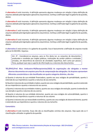 A alternativa A está incorreta. A definição apresenta algumas mudanças em relação à típica definição de
arquivos adotada pela legislação e glossários arquivísticos. Conheça a definição legal no gabarito da questão,
abaixo.
A alternativa B está incorreta. A definição apresenta algumas mudanças em relação à típica definição de
arquivos adotada pela legislação e glossários arquivísticos. Conheça a definição legal no gabarito da questão,
abaixo.
A alternativa C está incorreta. A definição apresenta algumas mudanças em relação à típica definição de
arquivos adotada pela legislação e glossários arquivísticos. Conheça a definição legal no gabarito da questão,
abaixo.
A alternativa D está incorreta. A definição apresenta algumas mudanças em relação à típica definição de
arquivos adotada pela legislação e glossários arquivísticos. Conheça a definição legal no gabarito da questão,
abaixo.
A alternativa E está correta e é o gabarito da questão. Essa é basicamente a definição de arquivos trazida
pela Lei 8.159/1991. Vejamos:
Art. 2º - Consideram-se arquivos, para os fins desta Lei, os conjuntos de documentos
produzidos e recebidos por órgãos públicos, instituições de caráter público e entidades
privadas, em decorrência do exercício de atividades específicas, bem como por pessoa
física, qualquer que seja o suporte da informação ou a natureza dos documentos.
18.(ÁPICE/Pref. Mun. Umbuzeiro-PB/Recepcionista/2022) As organizações são obrigadas a manter
diversos documentos em arquivos para fins de comprovação das obrigações. Os Arquivos apresentam
diferentes características e são classificados em quatro categorias distintas, são elas:
a) Quanto à natureza da sua entidade financiadora, quanto aos seus estágios de portabilidade, quanto à
extensão da sua importância e quanto a natureza do seu tamanho.
b) Quanto à natureza da sua entidade criadora, quanto aos seus estágios de portabilidade, quanto à extensão
da sua importância e quanto a natureza do seu acervo.
c) Quanto à natureza da sua entidade criadora, quanto aos seus estágios de evolução, quanto à extensão da
sua atenção e quanto a natureza do seu acervo.
d) Quanto à natureza da sua entidade elementar, quanto aos seus estágios de vulnerabilidade, quanto à
extensão da sua importância e quanto a natureza de seu volume.
e) Quanto à natureza da sua necessidade econômica, quanto aos seus estágios de desenvolvimento, quanto
à extensão da sua importância e quanto a natureza do seu tamanho.
Comentário:
A alternativa A está incorreta. Essas não são as classificações corretas dos arquivos. Veja quais são as 4
classificações utilizadas no gabarito da questão.
Ricardo Campanario
Aula 00
TREs (Técnico Judiciário - Área Administrativa) Noções de Arquivologia - 2023 (Pré-Edital)
www.estrategiaconcursos.com.br
108
237
 