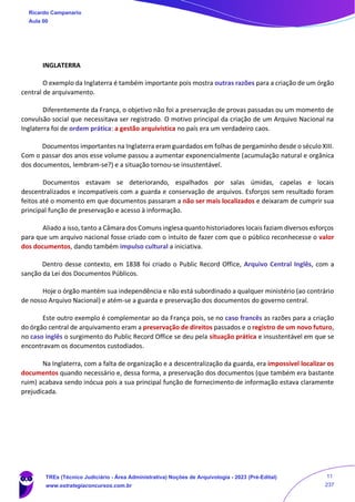 INGLATERRA
O exemplo da Inglaterra é também importante pois mostra outras razões para a criação de um órgão
central de arquivamento.
Diferentemente da França, o objetivo não foi a preservação de provas passadas ou um momento de
convulsão social que necessitava ser registrado. O motivo principal da criação de um Arquivo Nacional na
Inglaterra foi de ordem prática: a gestão arquivística no país era um verdadeiro caos.
Documentos importantes na Inglaterra eram guardados em folhas de pergaminho desde o século XIII.
Com o passar dos anos esse volume passou a aumentar exponencialmente (acumulação natural e orgânica
dos documentos, lembram-se?) e a situação tornou-se insustentável.
Documentos estavam se deteriorando, espalhados por salas úmidas, capelas e locais
descentralizados e incompatíveis com a guarda e conservação de arquivos. Esforços sem resultado foram
feitos até o momento em que documentos passaram a não ser mais localizados e deixaram de cumprir sua
principal função de preservação e acesso à informação.
Aliado a isso, tanto a Câmara dos Comuns inglesa quanto historiadores locais faziam diversos esforços
para que um arquivo nacional fosse criado com o intuito de fazer com que o público reconhecesse o valor
dos documentos, dando também impulso cultural a iniciativa.
Dentro desse contexto, em 1838 foi criado o Public Record Office, Arquivo Central Inglês, com a
sanção da Lei dos Documentos Públicos.
Hoje o órgão mantém sua independência e não está subordinado a qualquer ministério (ao contrário
de nosso Arquivo Nacional) e atém-se a guarda e preservação dos documentos do governo central.
Este outro exemplo é complementar ao da França pois, se no caso francês as razões para a criação
do órgão central de arquivamento eram a preservação de direitos passados e o registro de um novo futuro,
no caso inglês o surgimento do Public Record Office se deu pela situação prática e insustentável em que se
encontravam os documentos custodiados.
Na Inglaterra, com a falta de organização e a descentralização da guarda, era impossível localizar os
documentos quando necessário e, dessa forma, a preservação dos documentos (que também era bastante
ruim) acabava sendo inócua pois a sua principal função de fornecimento de informação estava claramente
prejudicada.
Ricardo Campanario
Aula 00
TREs (Técnico Judiciário - Área Administrativa) Noções de Arquivologia - 2023 (Pré-Edital)
www.estrategiaconcursos.com.br
11
237
 