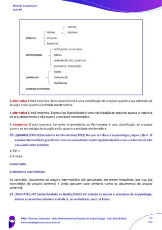 A alternativa B está incorreta. Setorial ou Central é uma classificação de arquivos quanto a sua extensão de
atuação e não quanto a entidade mantenedora.
A alternativa C está incorreta. Especial ou Especializado é uma classificação de arquivos quanto a natureza
de seus documentos e não quanto a entidade mantenedora.
A alternativa D está incorreta. Corrente, Intermediário ou Permanente é uma classificação de arquivos
quanto ao seu estágio de atuação e não quanto a entidade mantenedora.
20.(QUADRIX/CRO ES/Assistente Administrativo/2022) No que se refere à arquivologia, julgue o item. O
arquivo intermediário guarda documentos consultados com frequência devido a seu uso funcional, não
possuindo valor primário.
a) Certo
b) Errado
Comentário:
A afirmativa está ERRADA.
Ao contrário. Documento do arquivo intermediário são consultados em menor frequência (por isso são
transferidos do arquivo corrente) e ainda possuem valor primário (como os documentos do arquivo
corrente).
21.(FUNDATEC/IPE Saúde/Analista de Gestão/2022) Em relação às teorias e princípios da arquivologia,
analise as assertivas abaixo e assinale V, se verdadeiras, ou F, se falsas.
Ricardo Campanario
Aula 00
TREs (Técnico Judiciário - Área Administrativa) Noções de Arquivologia - 2023 (Pré-Edital)
www.estrategiaconcursos.com.br
110
237
 